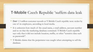 T-Mobile Czech Republic ‘suffers data leak
• Over 1.5 million customer records at T-Mobile Czech republic were stolen by
one of its employees, according to local media.
• It is unknown how much of the usual name, e-mail address, account number
and so on that the marketing database contained. T-Mobile Czech republic
says only that it did not include location, traffic, or other "sensitive data such
as passwords".
• T-Mobile claims that the perpetrator was caught when attempting to sell the
database.
 