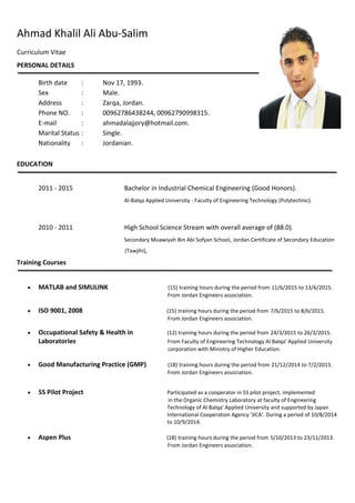 Ahmad Khalil Ali Abu-Salim
Curriculum Vitae
PERSONAL DETAILS
Birth date : Nov 17, 1993.
Sex : Male.
Address : Zarqa, Jordan.
Phone NO. : 00962786438244, 00962790998315.
E-mail : ahmadalajjory@hotmail.com.
Marital Status : Single.
Nationality : Jordanian.
EDUCATION
2011 - 2015 Bachelor in Industrial Chemical Engineering (Good Honors).
Al-Balqa Applied University - Faculty of Engineering Technology (Polytechnic).
2010 - 2011 High School Science Stream with overall average of (88.0).
Secondary Muawiyah Bin Abi Sofyan School, Jordan Certificate of Secondary Education
(Tawjihi),
Training Courses
 MATLAB and SIMULINK (15) training hours during the period from 11/6/2015 to 13/6/2015.
From Jordan Engineers association.
 ISO 9001, 2008 (15) training hours during the period from 7/6/2015 to 8/6/2015.
From Jordan Engineers association.
 Occupational Safety & Health in (12) training hours during the period from 24/3/2015 to 26/3/2015.
Laboratories From Faculty of Engineering Technology Al Balqa' Applied University
corporation with Ministry of Higher Education.
 Good Manufacturing Practice (GMP) (18) training hours during the period from 21/12/2014 to 7/2/2015.
From Jordan Engineers association.
 5S Pilot Project Participated as a cooperator in 5S pilot project, implemented
in the Organic Chemistry Laboratory at faculty of Engineering
Technology of Al Balqa' Applied University and supported by Japan
International Cooperation Agency 'JICA'. During a period of 10/8/2014
to 10/9/2014.
 Aspen Plus (18) training hours during the period from 5/10/2013 to 23/11/2013.
From Jordan Engineers association.
 