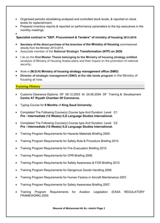 • Organised periodic stocktaking analysed and controlled stock levels, & reported on stock
levels for replenishment.
• Prepared inventory reports & reported on performance parameters to the top executives in the
monthly meetings.
•
Specialist contract in "DEP. Procurement & Tenders" of ministry of housing 2013-2016
• Secretary of the direct purchase of the branches of the Ministry of Housing commissioned
directly from the Minister 2013-2015.
• Associate member of the National Strategic Transformation (NTP) on 2030.
• I do on the first Master Thesis belonging to the Ministry of housing strategy entitled
(analysis of Ministry of Housing Arabia plans and their impact on the promotion of national
security).
• Work in (M.O.H) Ministry of housing strategy management office (SMO)
• Director of strategic management (SMO) at the idle lands program in the Ministry of
housing at now.
.
Training History
• Customs Clearance Diploma OF 06.12.2003 At 24.08.2004 OF Training & Development
Centre AT Riyadh Chamber Of Commerce.
• Typing Course for 6 Months of King Saud University.
• Completed The Following Course(s) Course type And Duration: Level C1
Pre - Intermediate (12 Weeks) ILS Language Studies International.
• Completed The Following Course(s) Course type And Duration: Level C2
Pre - Intermediate (12 Weeks) ILS Language Studies International.
• Training Program Requirements for Hazards Materials Briefing 2009.
• Training Program Requirements for Safety Rule & Procedure Briefing 2010.
• Training Program Requirements for Fire Evacuation Briefing 2010.
• Training Program Requirements for CPR Briefing 2008.
• Training Program Requirements for Safety Awareness & FOD Briefing 2010.
• Training Program Requirements for Dangerous Goods Handling 2008.
• Training Program Requirements for Human Factors in Aircraft Maintenance 2007.
• Training Program Requirements for Safety Awareness Briefing 2007.
• Training Program Requirements for Aviation Legislation (EASA REGULATORY
FRAMEWORK) 2009.
Résumé of Mohammed Ali AL- shehri/ Page 3
 