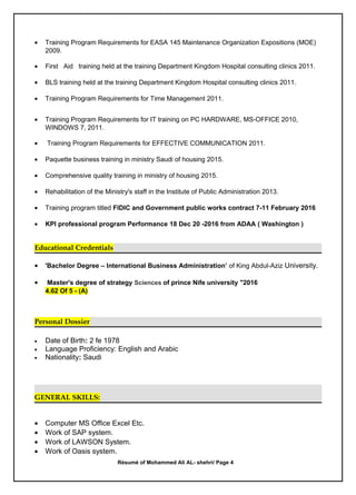 • Training Program Requirements for EASA 145 Maintenance Organization Expositions (MOE)
2009.
• First Aid training held at the training Department Kingdom Hospital consulting clinics 2011.
• BLS training held at the training Department Kingdom Hospital consulting clinics 2011.
• Training Program Requirements for Time Management 2011.
• Training Program Requirements for IT training on PC HARDWARE, MS-OFFICE 2010,
WINDOWS 7, 2011.
• Training Program Requirements for EFFECTIVE COMMUNICATION 2011.
• Paquette business training in ministry Saudi of housing 2015.
• Comprehensive quality training in ministry of housing 2015.
• Rehabilitation of the Ministry's staff in the Institute of Public Administration 2013.
• Training program titled FIDIC and Government public works contract 7-11 February 2016
• KPI professional program Performance 18 Dec 20 -2016 from ADAA ( Washington )
Educational Credentials
• 'Bachelor Degree – International Business Administration’ of King Abdul-Aziz University.
• Master's degree of strategy Sciences of prince Nife university "2016
4.62 Of 5 - (A)
Personal Dossier
• Date of Birth: 2 fe 1978
• Language Proficiency: English and Arabic
• Nationality: Saudi
GENERAL SKILLS:
• Computer MS Office Excel Etc.
• Work of SAP system.
• Work of LAWSON System.
• Work of Oasis system.
Résumé of Mohammed Ali AL- shehri/ Page 4
 