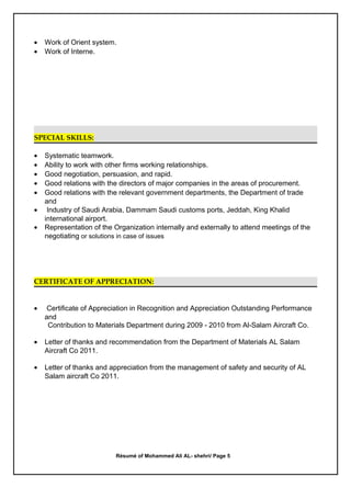 • Work of Orient system.
• Work of Interne.
SPECIAL SKILLS:
• Systematic teamwork.
• Ability to work with other firms working relationships.
• Good negotiation, persuasion, and rapid.
• Good relations with the directors of major companies in the areas of procurement.
• Good relations with the relevant government departments, the Department of trade
and
• Industry of Saudi Arabia, Dammam Saudi customs ports, Jeddah, King Khalid
international airport.
• Representation of the Organization internally and externally to attend meetings of the
negotiating or solutions in case of issues
CERTIFICATE OF APPRECIATION:
• Certificate of Appreciation in Recognition and Appreciation Outstanding Performance
and
Contribution to Materials Department during 2009 - 2010 from Al-Salam Aircraft Co.
• Letter of thanks and recommendation from the Department of Materials AL Salam
Aircraft Co 2011.
• Letter of thanks and appreciation from the management of safety and security of AL
Salam aircraft Co 2011.
Résumé of Mohammed Ali AL- shehri/ Page 5
 