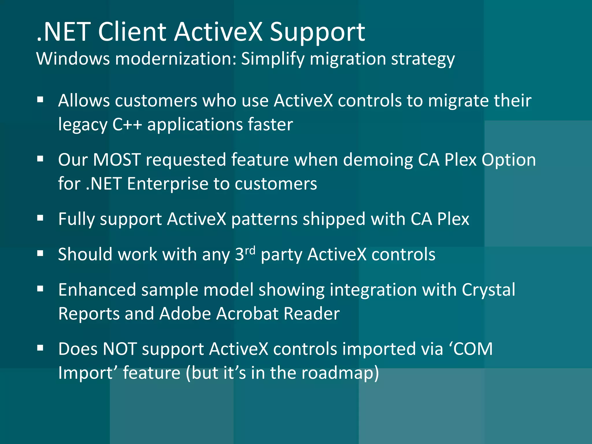 .NET Client ActiveX SupportWindows modernization: Simplify migration strategy 
Allows customers who use ActiveX controls to migrate their legacy C++ applications faster 
Our MOST requested feature when demoing CA Plex Option for .NET Enterprise to customers 
Fully support ActiveX patterns shipped with CA Plex 
Should work with any 3rdparty ActiveX controls 
Enhanced sample model showing integration with Crystal Reports and Adobe Acrobat Reader 
Does NOT support ActiveX controls imported via ‘COM Import’ feature (but it’s in the roadmap)  