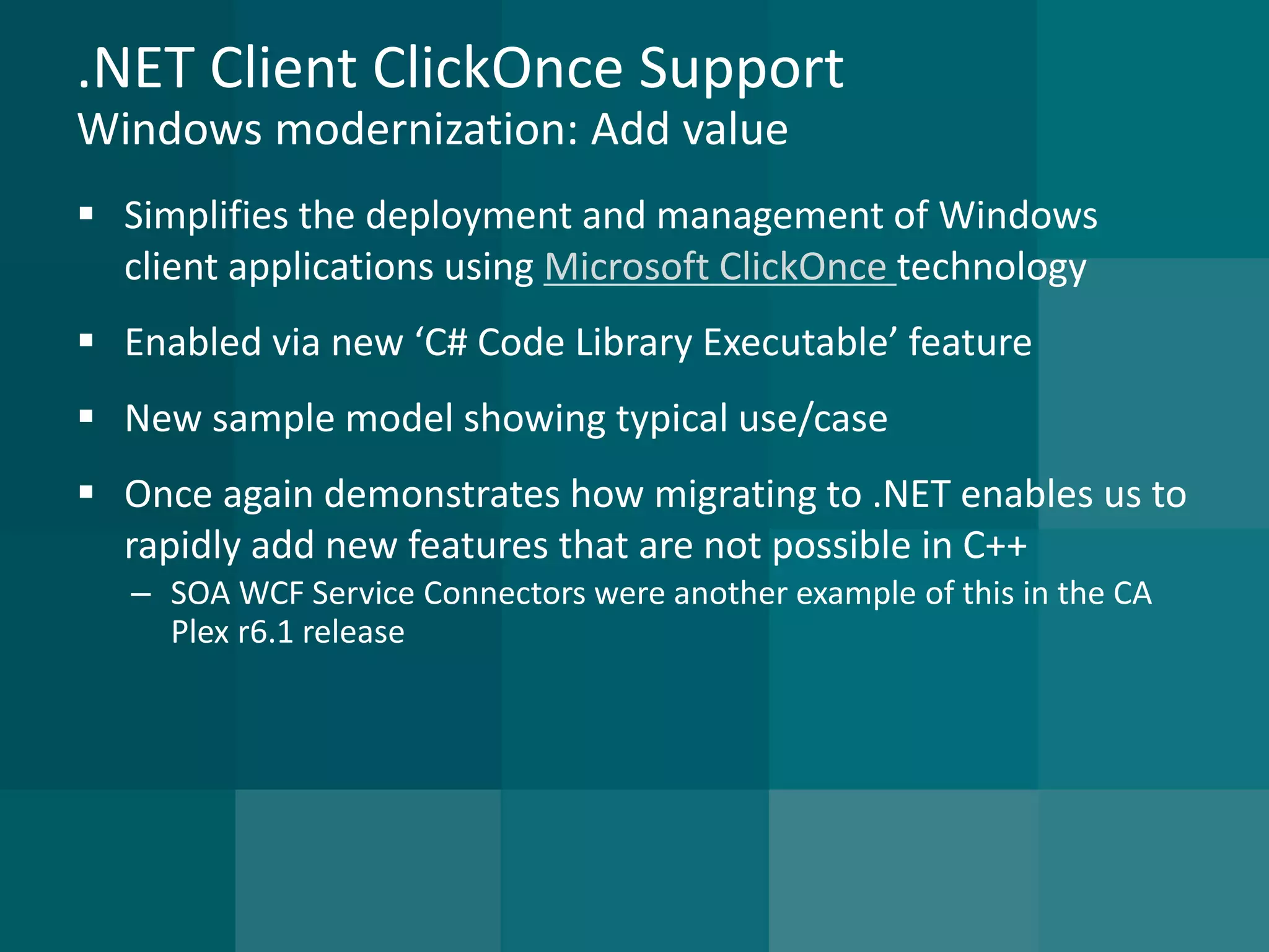 .NET Client ClickOnce SupportWindows modernization: Add value 
Simplifies the deployment and management of Windows client applications using Microsoft ClickOnce technology 
Enabled via new ‘C# Code Library Executable’ feature 
New sample model showing typical use/case 
Once again demonstrates how migrating to .NET enables us to rapidly add new features that are not possible in C++ 
–SOA WCF Service Connectors were another example of this in the CA Plex r6.1 release  