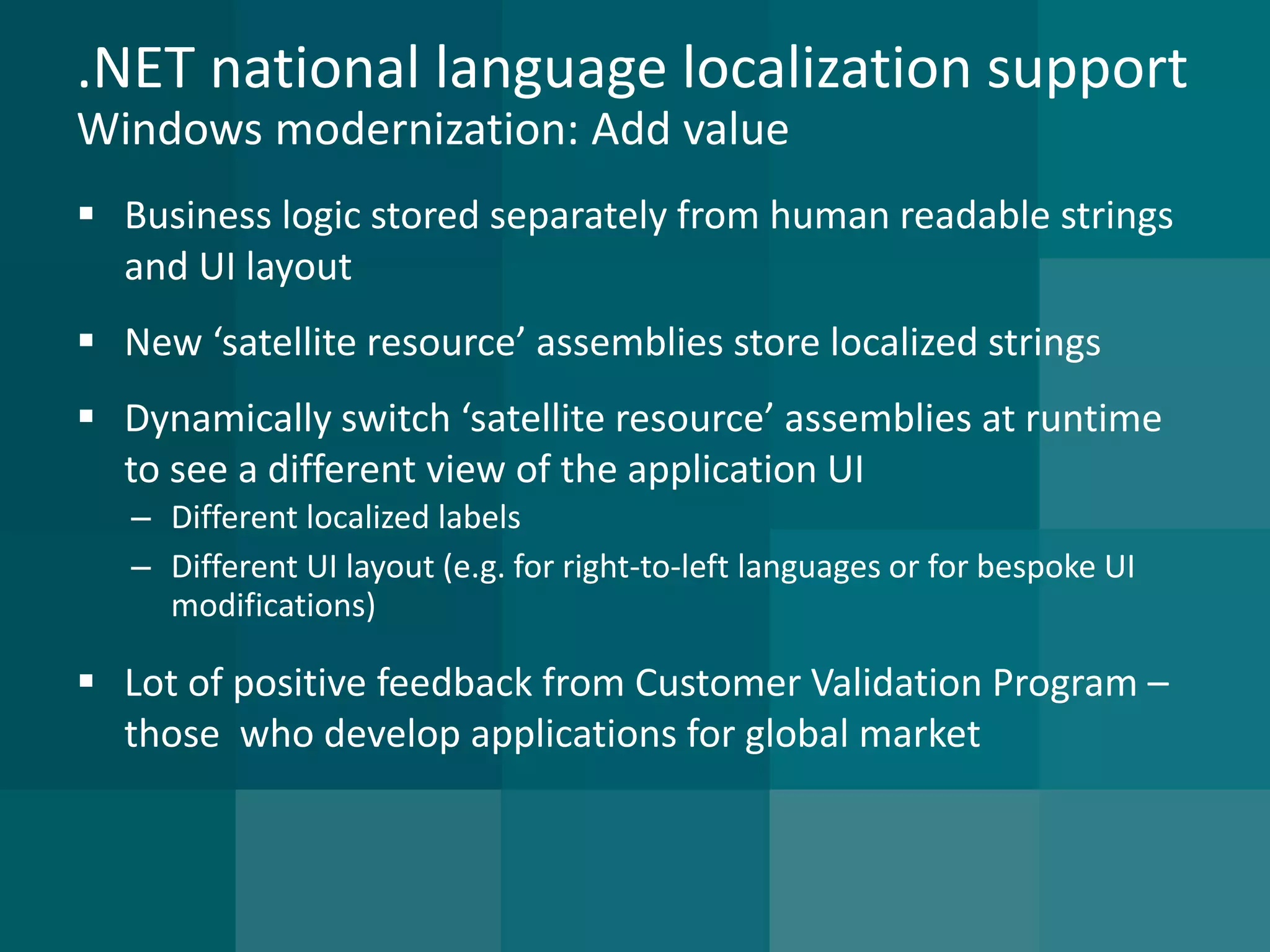 .NET national language localization supportWindows modernization: Add value 
Business logic stored separately from human readable strings and UI layout 
New ‘satellite resource’ assemblies store localized strings 
Dynamically switch ‘satellite resource’ assemblies at runtime to see a different view of the application UI 
–Different localized labels 
–Different UI layout (e.g. for right-to-left languages or for bespoke UI modifications) 
Lot of positive feedback from Customer Validation Program – those who develop applications for global market  