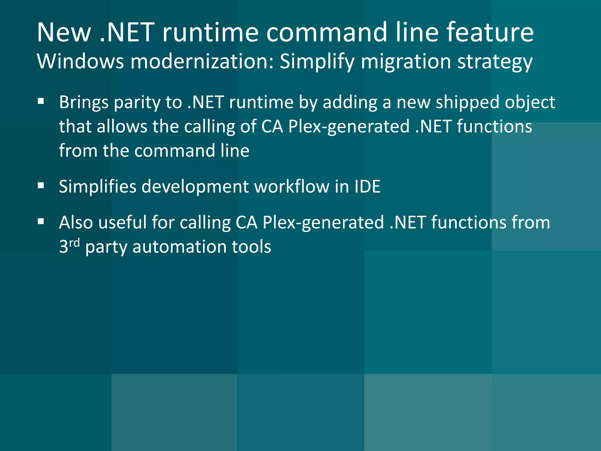 New .NET runtime command line featureWindows modernization: Simplify migration strategy 
Brings parity to .NET runtime by adding a new shipped object that allows the calling of CA Plex-generated .NET functions from the command line 
Simplifies development workflow in IDE 
Also useful for calling CA Plex-generated .NET functions from 3rdparty automation tools  