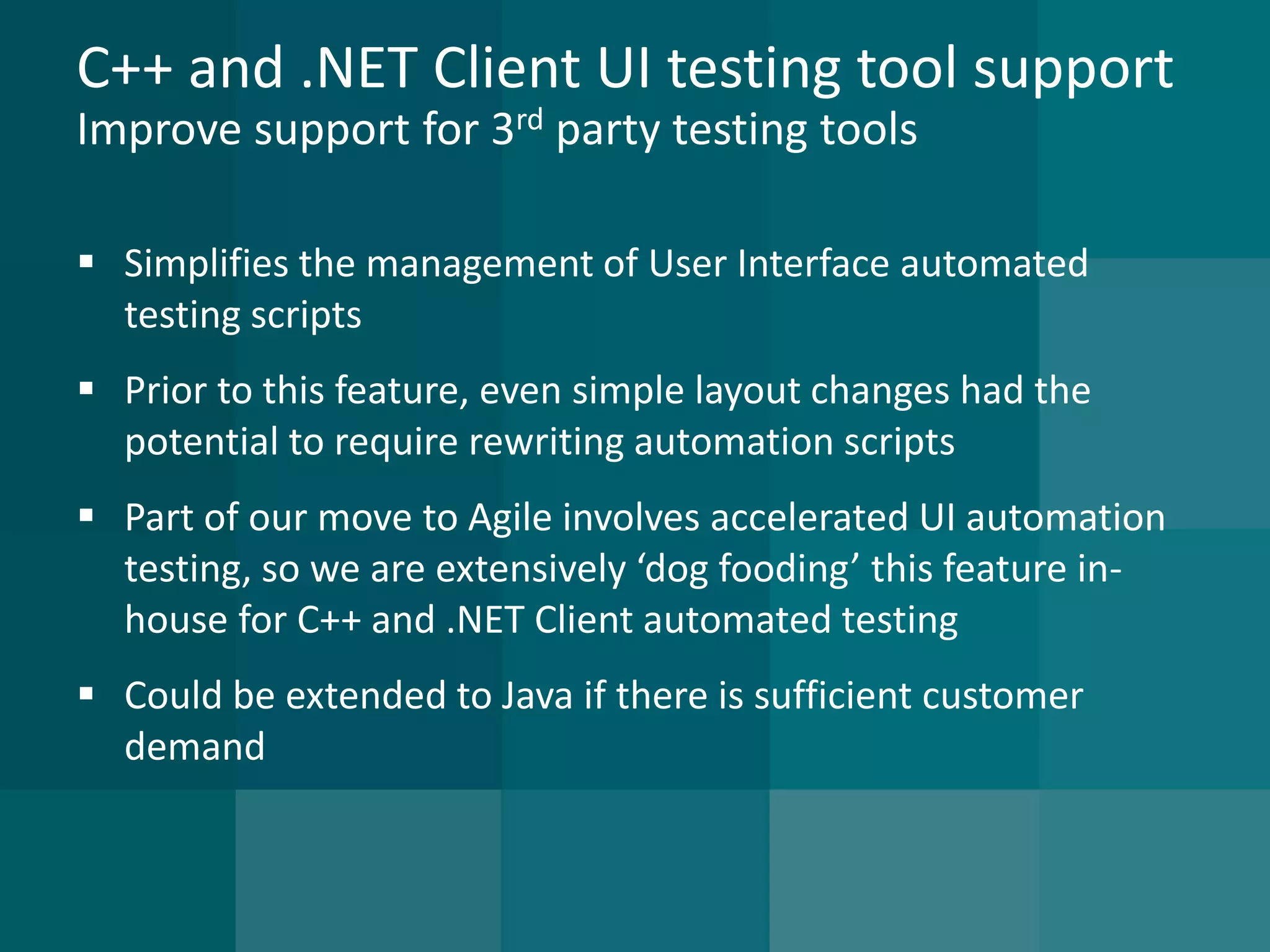 C++ and .NET Client UI testing tool supportImprove support for 3rdparty testing tools 
Simplifies the management of User Interface automated testing scripts 
Prior to this feature, even simple layout changes had the potential to require rewriting automation scripts 
Part of our move to Agile involves accelerated UI automation testing, so we are extensively ‘dog fooding’ this feature in- house for C++ and .NET Client automated testing 
Could be extended to Java if there is sufficient customer demand  