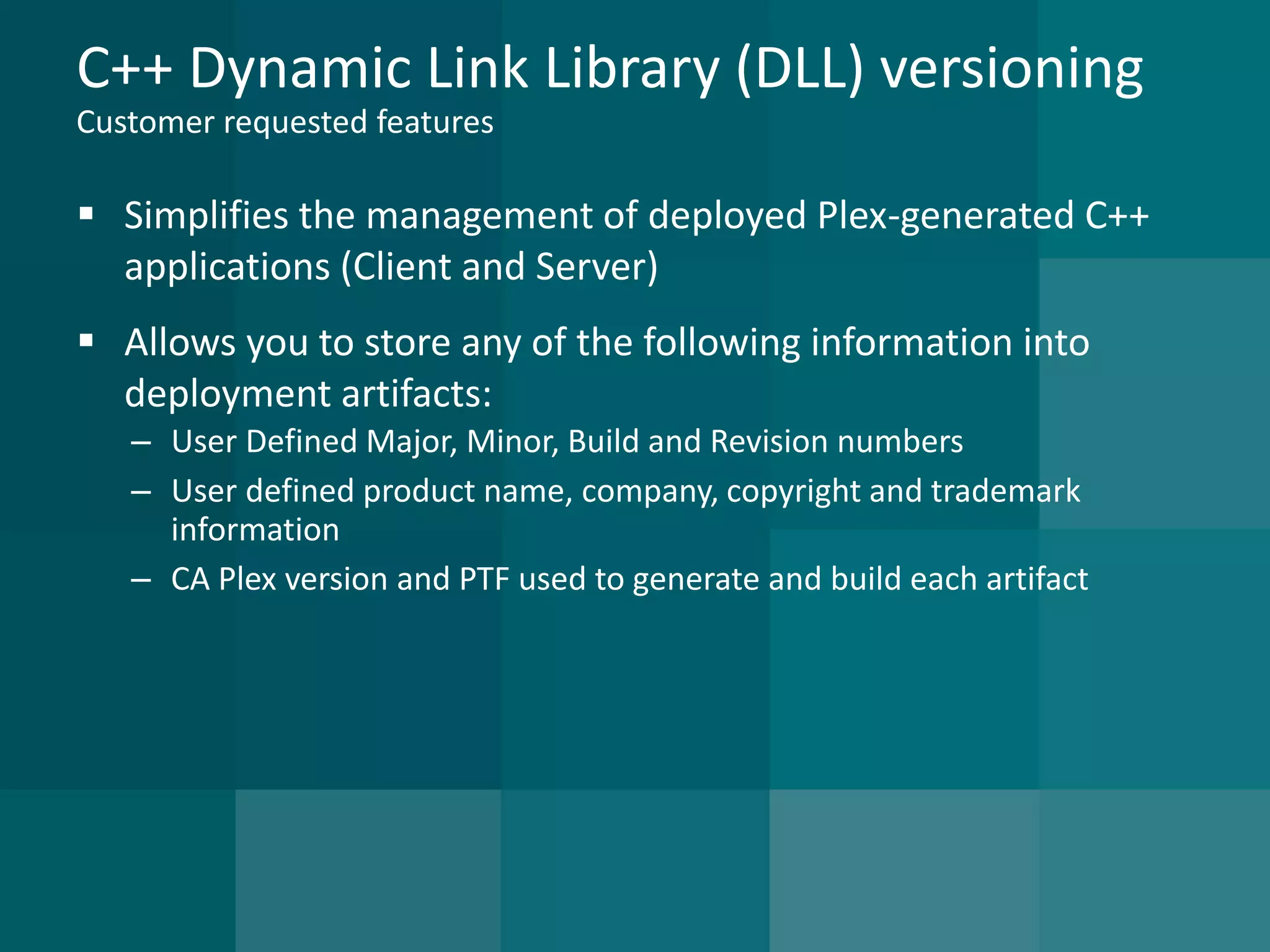 C++ Dynamic Link Library (DLL) versioningCustomer requested features 
Simplifies the management of deployed Plex-generated C++ applications (Client and Server) 
Allows you to store any of the following information into deployment artifacts: 
–User Defined Major, Minor, Build and Revision numbers 
–User defined product name, company, copyright and trademark information 
–CA Plex version and PTF used to generate and build each artifact  