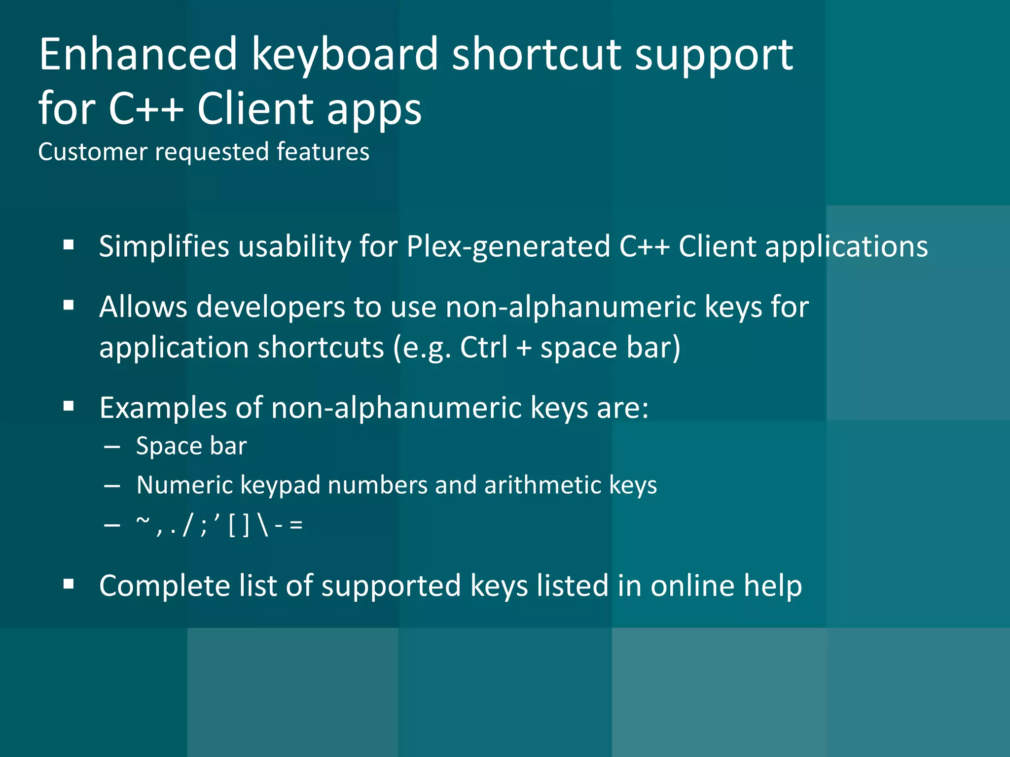 Enhanced keyboard shortcut support for C++ Client appsCustomer requested features 
Simplifies usability for Plex-generated C++ Client applications 
Allows developers to use non-alphanumeric keys for application shortcuts (e.g. Ctrl + space bar) 
Examples of non-alphanumeric keys are: 
–Space bar 
–Numeric keypad numbers and arithmetic keys 
–~ , . / ; ’ [ ] -= 
Complete list of supported keys listed in online help  