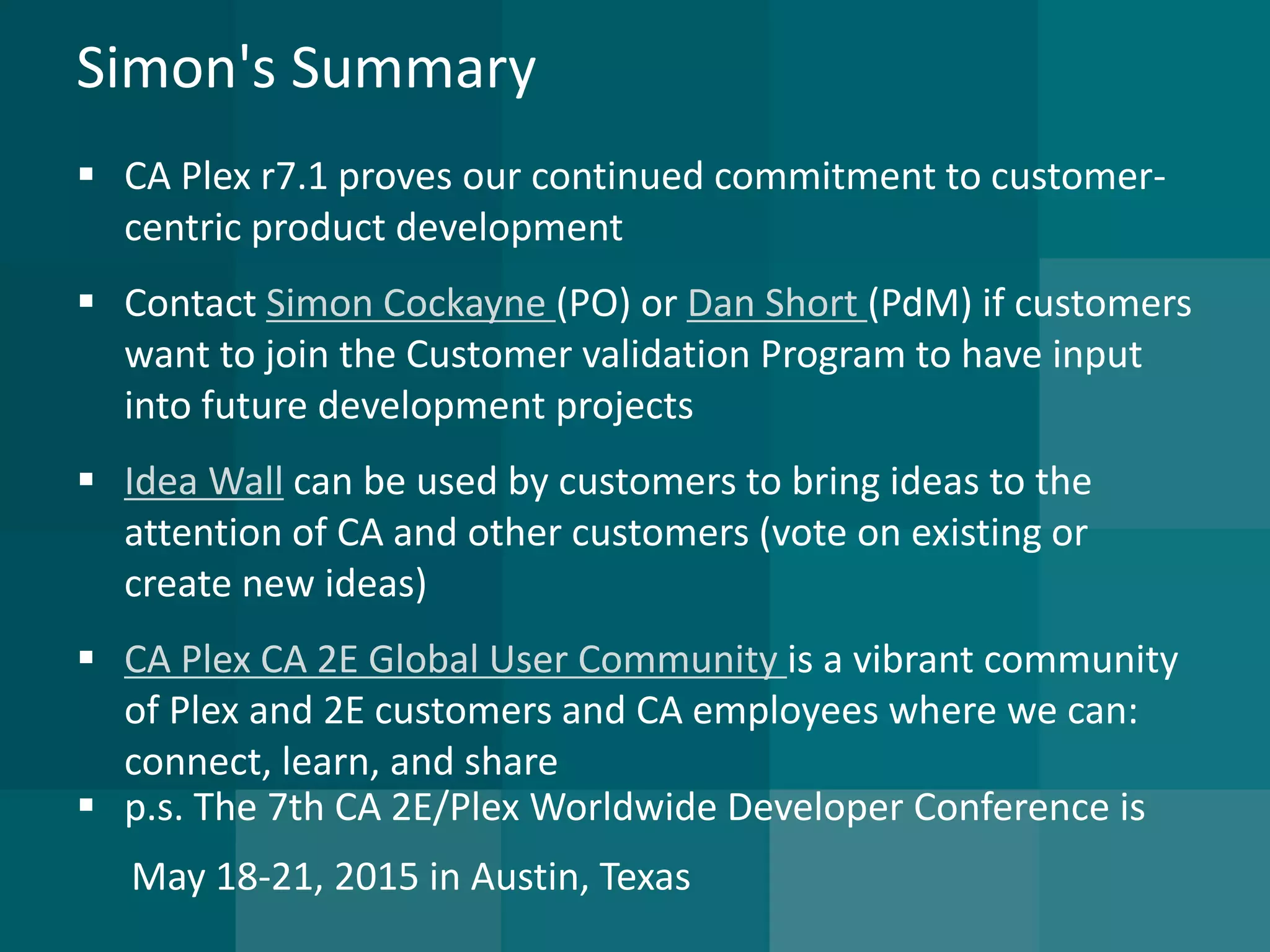 Simon's Summary 
CA Plexr7.1 proves our continued commitment to customer- centric product development 
Contact Simon Cockayne (PO) or Dan Short (PdM) if customers want to join the Customer validation Program to have input into future development projects 
Idea Wallcan be used by customers to bring ideas to the attention of CA and other customers (vote on existing or create new ideas) 
CA Plex CA 2E Global User Community is a vibrant community of Plexand 2E customers and CA employees where we can: connect, learn, and share 
p.s. The 7th CA 2E/Plex Worldwide Developer Conference is 
May 18-21, 2015 in Austin, Texas  