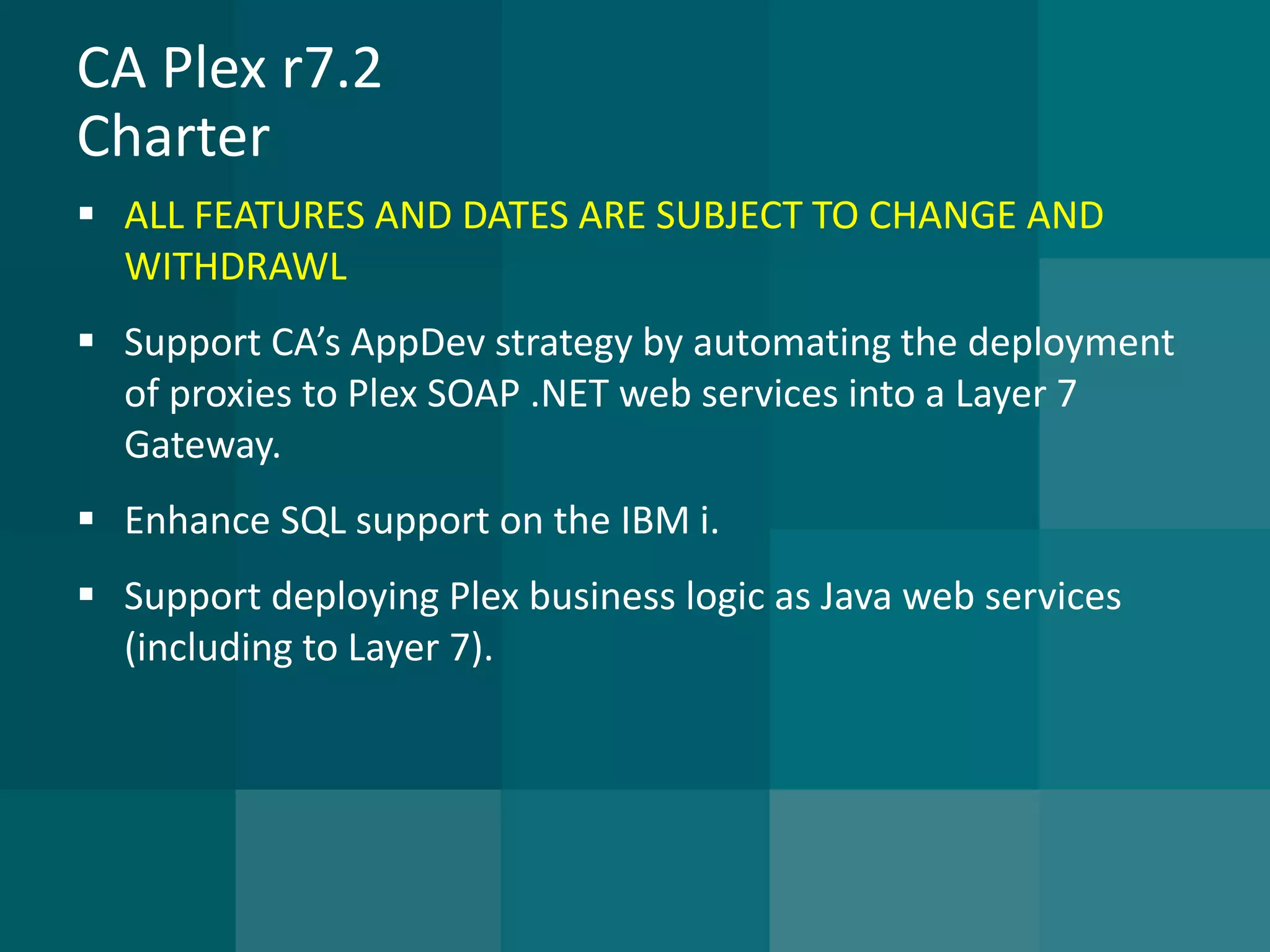 CA Plex r7.2Charter 
ALL FEATURES AND DATES ARE SUBJECT TO CHANGE AND WITHDRAWL 
Support CA’s AppDev strategy by automating the deployment of proxies to Plex SOAP .NET web services into a Layer 7 Gateway. 
Enhance SQL support on the IBM i. 
Support deploying Plex business logic as Java web services (including to Layer 7).  