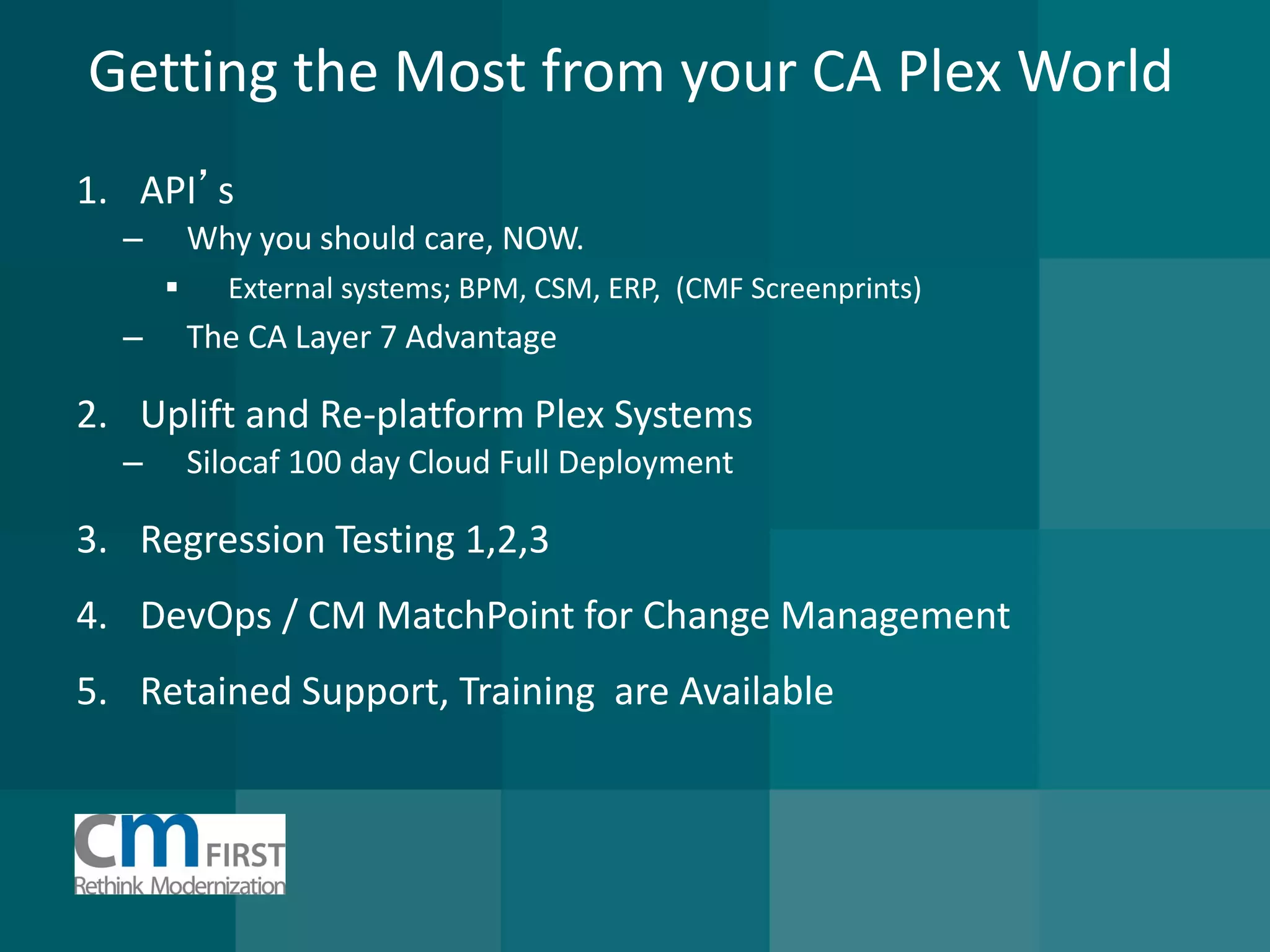 Getting the Most from your CA Plex World 
1.API’s 
–Why you should care, NOW. 
External systems; BPM, CSM, ERP, (CMF Screenprints) 
–The CA Layer 7 Advantage 
2.Uplift and Re-platform Plex Systems 
–Silocaf 100 day Cloud Full Deployment 
3.Regression Testing 1,2,3 
4.DevOps / CM MatchPoint for Change Management 
5.Retained Support, Training are Available  