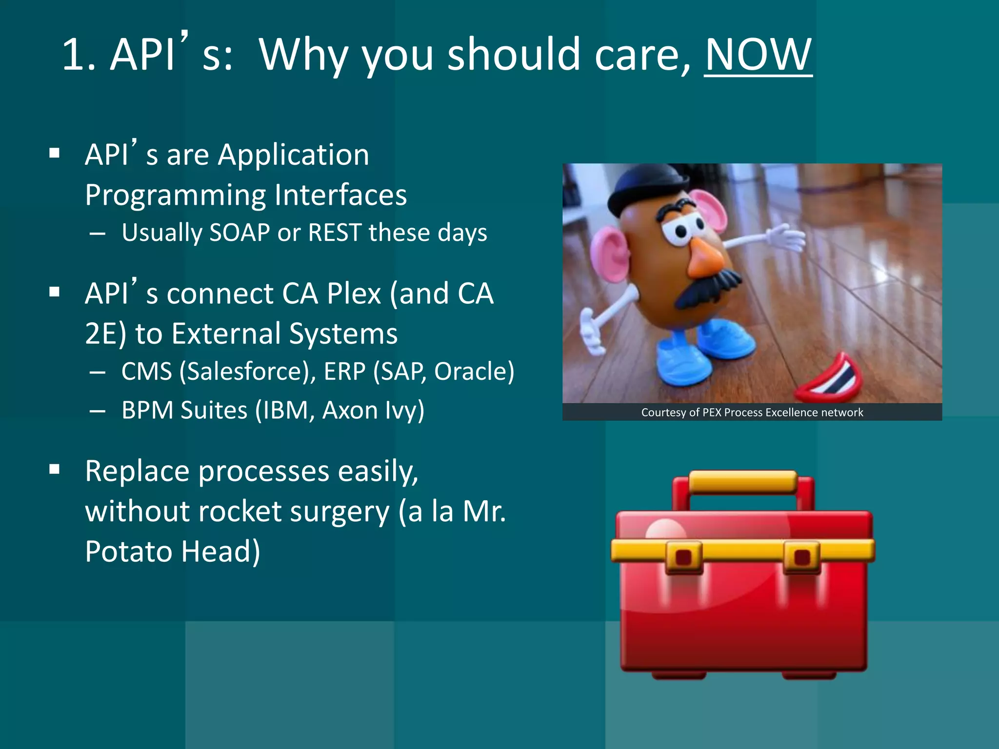 1. API’s: Why you should care, NOW 
API’s are Application Programming Interfaces 
–Usually SOAP or REST these days 
API’s connect CA Plex (and CA 2E) to External Systems 
–CMS (Salesforce), ERP (SAP, Oracle) 
–BPM Suites (IBM, Axon Ivy) 
Replace processes easily, without rocket surgery (a la Mr. Potato Head) 
Courtesy of PEX Process Excellence network  