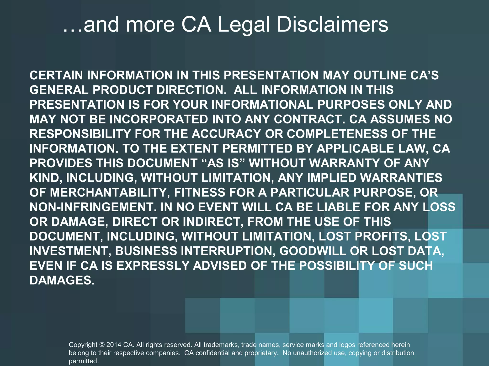 …and more CA Legal Disclaimers 
CERTAIN INFORMATION IN THIS PRESENTATION MAY OUTLINE CA’S GENERAL PRODUCT DIRECTION. ALL INFORMATION IN THIS PRESENTATION IS FOR YOUR INFORMATIONAL PURPOSES ONLY AND MAY NOT BE INCORPORATED INTO ANY CONTRACT. CA ASSUMES NO RESPONSIBILITY FOR THE ACCURACY OR COMPLETENESS OF THE INFORMATION. TO THE EXTENT PERMITTED BY APPLICABLE LAW, CA PROVIDES THIS DOCUMENT “AS IS” WITHOUT WARRANTY OF ANY KIND, INCLUDING, WITHOUT LIMITATION, ANY IMPLIED WARRANTIES OF MERCHANTABILITY, FITNESS FOR A PARTICULAR PURPOSE, OR NON-INFRINGEMENT. IN NO EVENT WILL CA BE LIABLE FOR ANY LOSS OR DAMAGE, DIRECT OR INDIRECT, FROM THE USE OF THIS DOCUMENT, INCLUDING, WITHOUT LIMITATION, LOST PROFITS, LOST INVESTMENT, BUSINESS INTERRUPTION, GOODWILL OR LOST DATA, EVEN IF CA IS EXPRESSLY ADVISED OF THE POSSIBILITY OF SUCH DAMAGES. Copyright © 2014 CA. All rights reserved. All trademarks, trade names, service marks and logos referenced herein 
belong to their respective companies. CA confidential and proprietary. No unauthorized use, copying or distribution 
permitted. 
 
