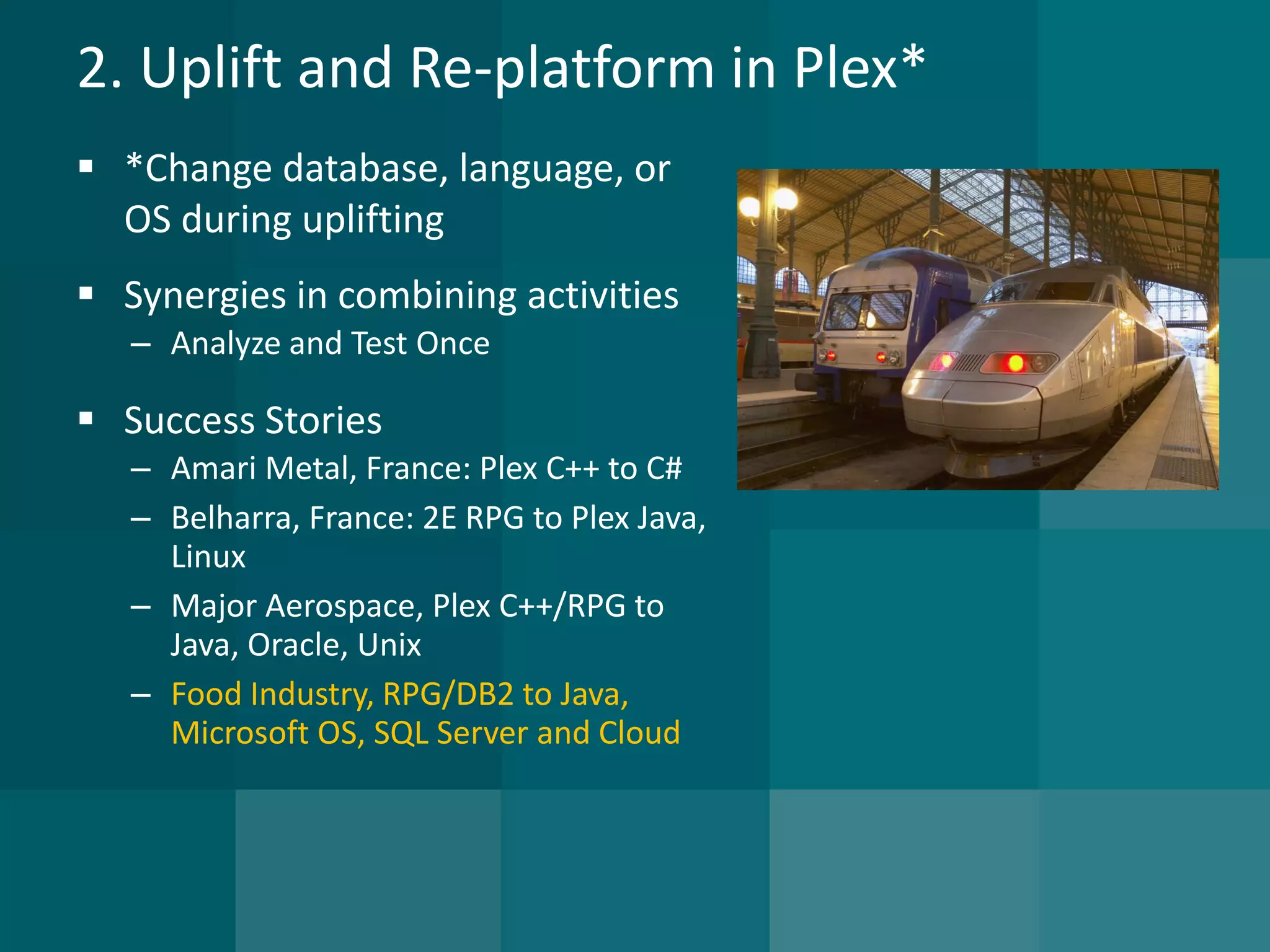 2. Uplift and Re-platform in Plex* 
*Change database, language, or OS during uplifting 
Synergies in combining activities 
–Analyze and Test Once 
Success Stories 
–Amari Metal, France: Plex C++ to C# 
–Belharra, France: 2E RPG to Plex Java, Linux 
–Major Aerospace, Plex C++/RPG to Java, Oracle, Unix 
–Food Industry, RPG/DB2 to Java, Microsoft OS, SQL Server and Cloud  