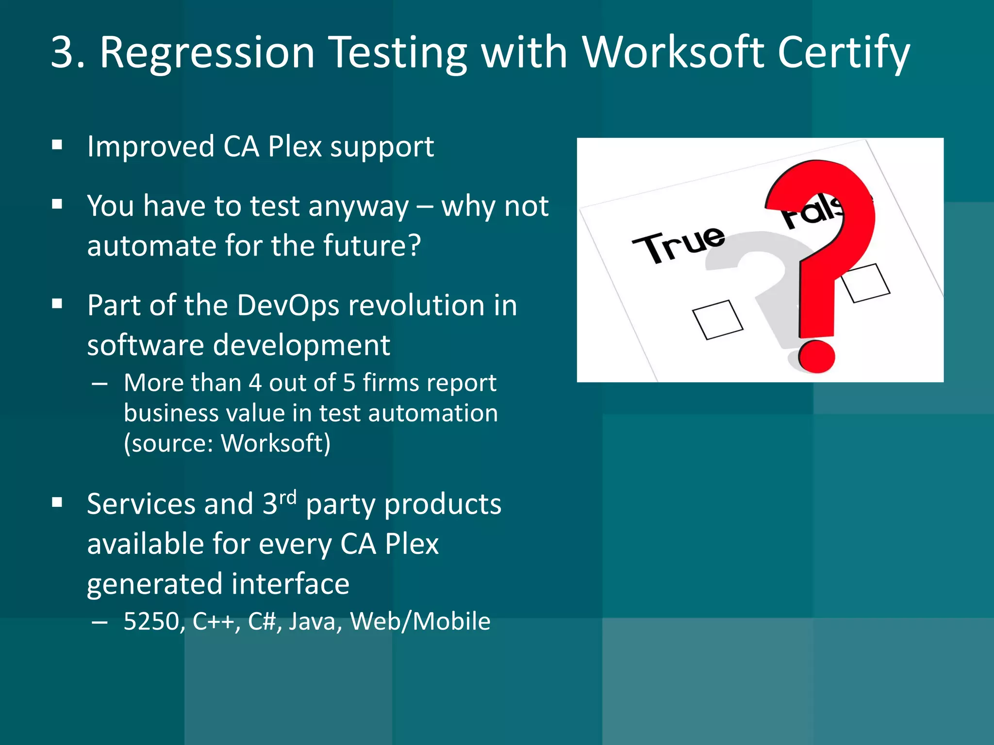3. Regression Testing with Worksoft Certify 
Improved CA Plex support 
You have to test anyway –why not automate for the future? 
Part of the DevOps revolution in software development 
–More than 4 out of 5 firms report business value in test automation (source: Worksoft) 
Services and 3rdparty products available for every CA Plex generated interface 
–5250, C++, C#, Java, Web/Mobile  