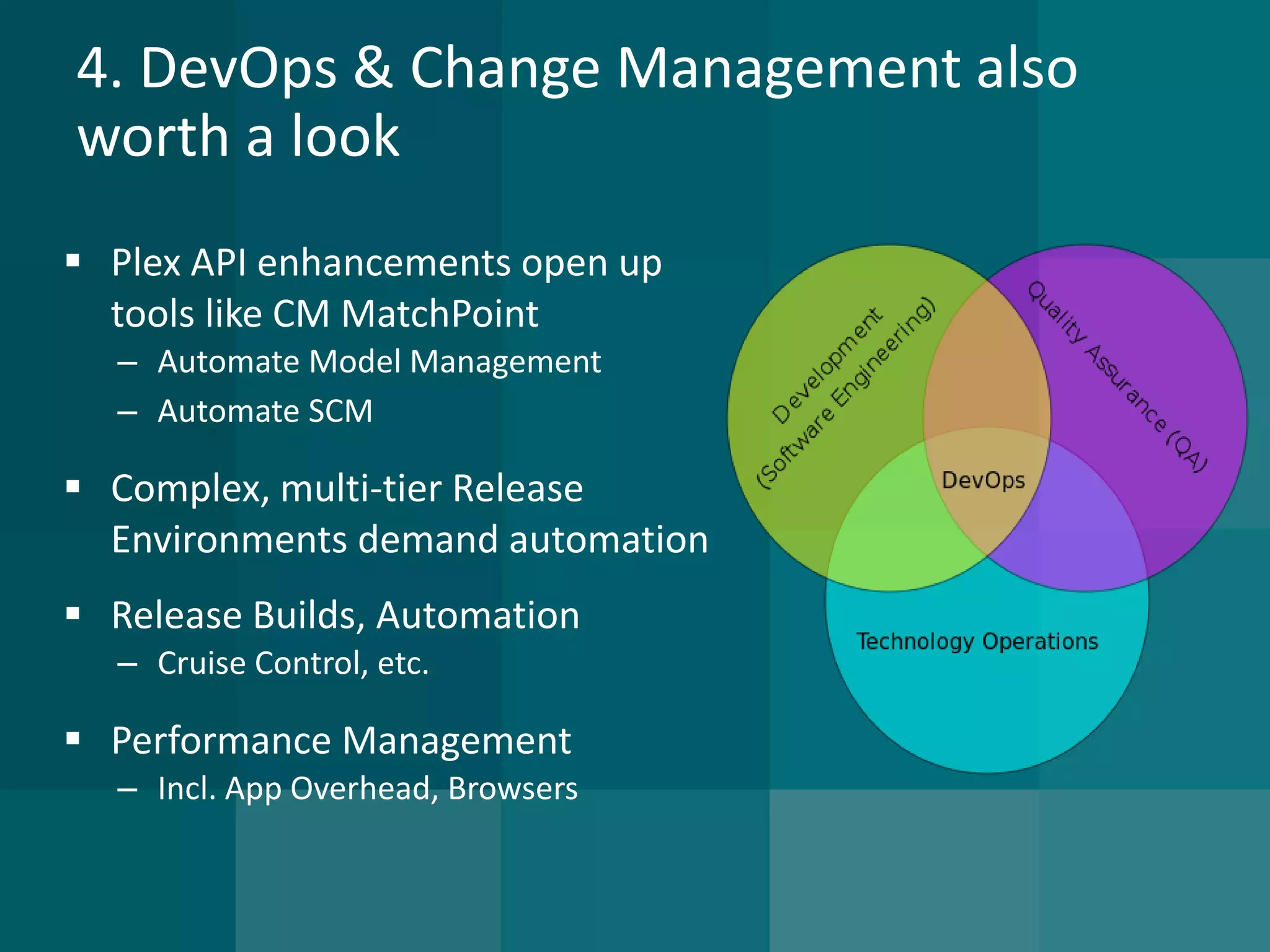 4. DevOps & Change Management also worth a look 
Plex API enhancements open up tools like CM MatchPoint 
–Automate Model Management 
–Automate SCM 
Complex, multi-tier Release Environments demand automation 
Release Builds, Automation 
–Cruise Control, etc. 
Performance Management 
–Incl. App Overhead, Browsers  