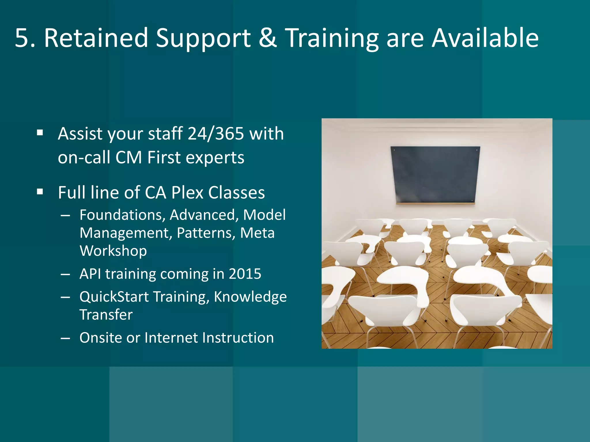 5. Retained Support & Training are Available 
Assist your staff 24/365 with on-call CM First experts 
Full line of CA Plex Classes 
–Foundations, Advanced, Model Management, Patterns, Meta Workshop 
–API training coming in 2015 
–QuickStartTraining, Knowledge Transfer 
–Onsite or Internet Instruction  
