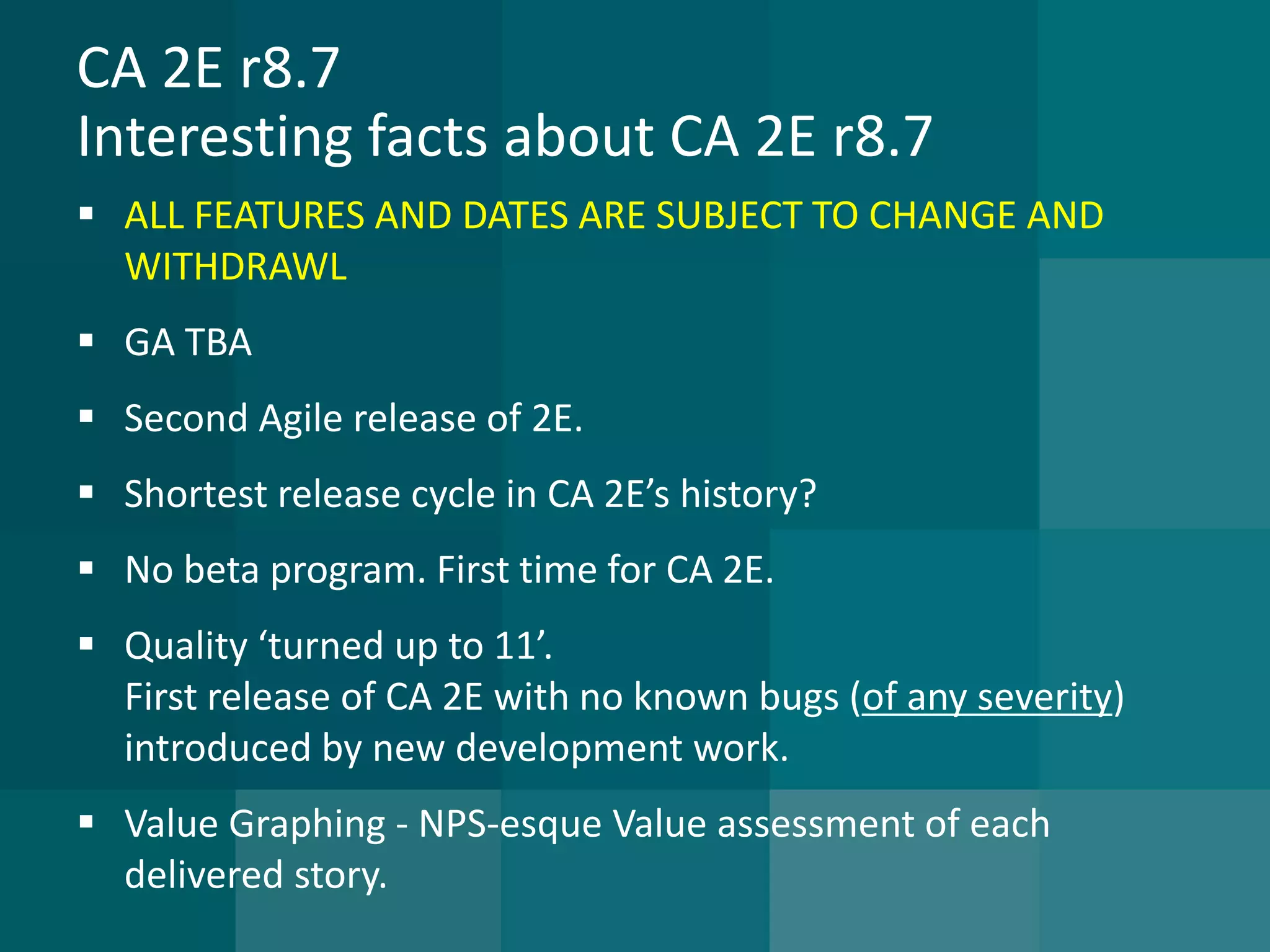 CA 2E r8.7Interesting facts about CA 2E r8.7 
ALL FEATURES AND DATES ARE SUBJECT TO CHANGE AND WITHDRAWL 
GA TBA 
Second Agile release of 2E. 
Shortest release cycle in CA 2E’s history? 
No beta program. First time for CA 2E. 
Quality ‘turned up to 11’. First release of CA 2E with no known bugs (of any severity) introduced by new development work. 
Value Graphing -NPS-esque Value assessment of each delivered story.  