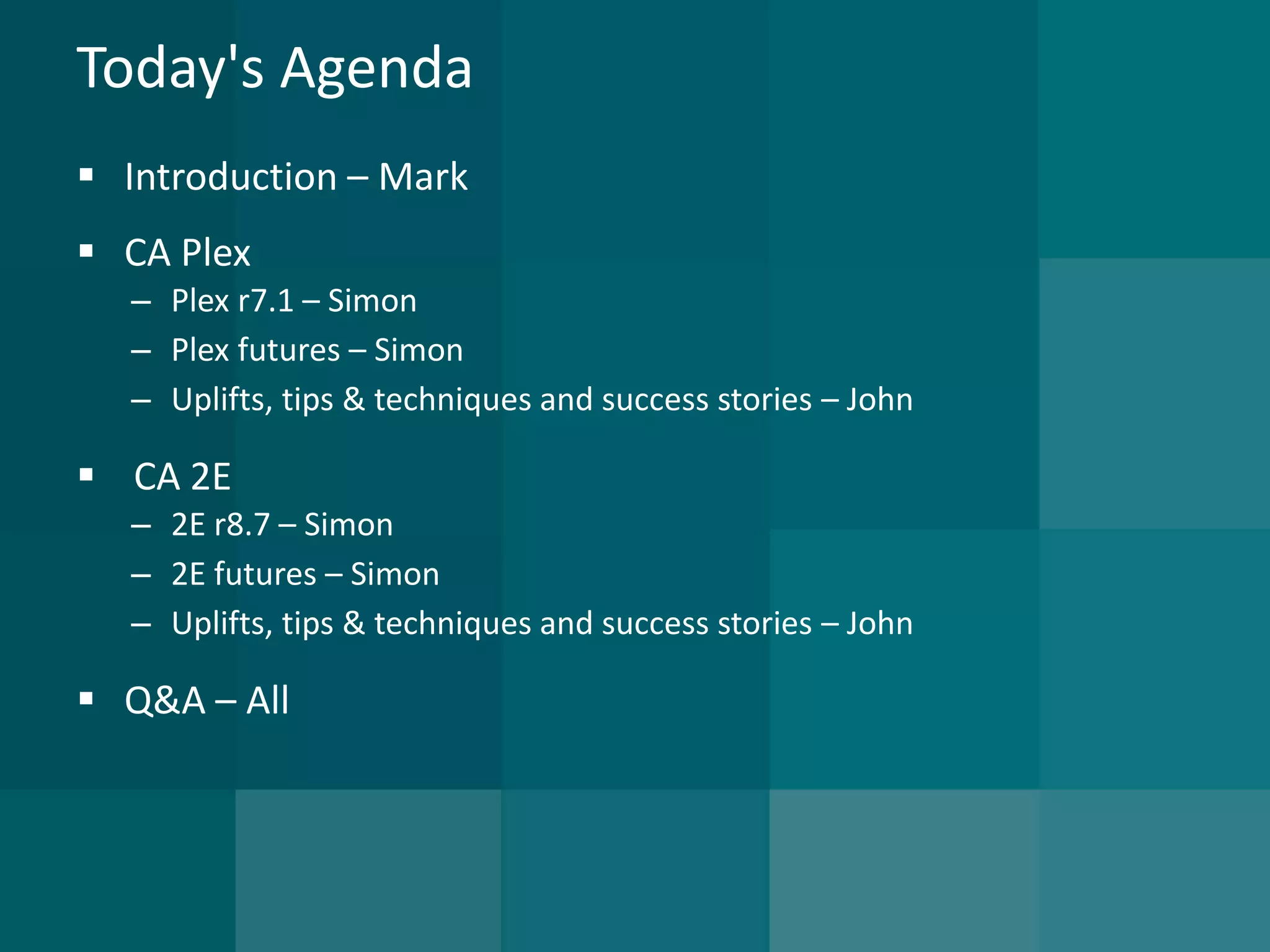 Today's Agenda 
Introduction –Mark 
CA Plex 
–Plex r7.1 –Simon 
–Plex futures –Simon 
–Uplifts, tips & techniques and success stories –John 
CA 2E 
–2E r8.7 –Simon 
–2E futures –Simon 
–Uplifts, tips & techniques and success stories –John 
Q&A –All  