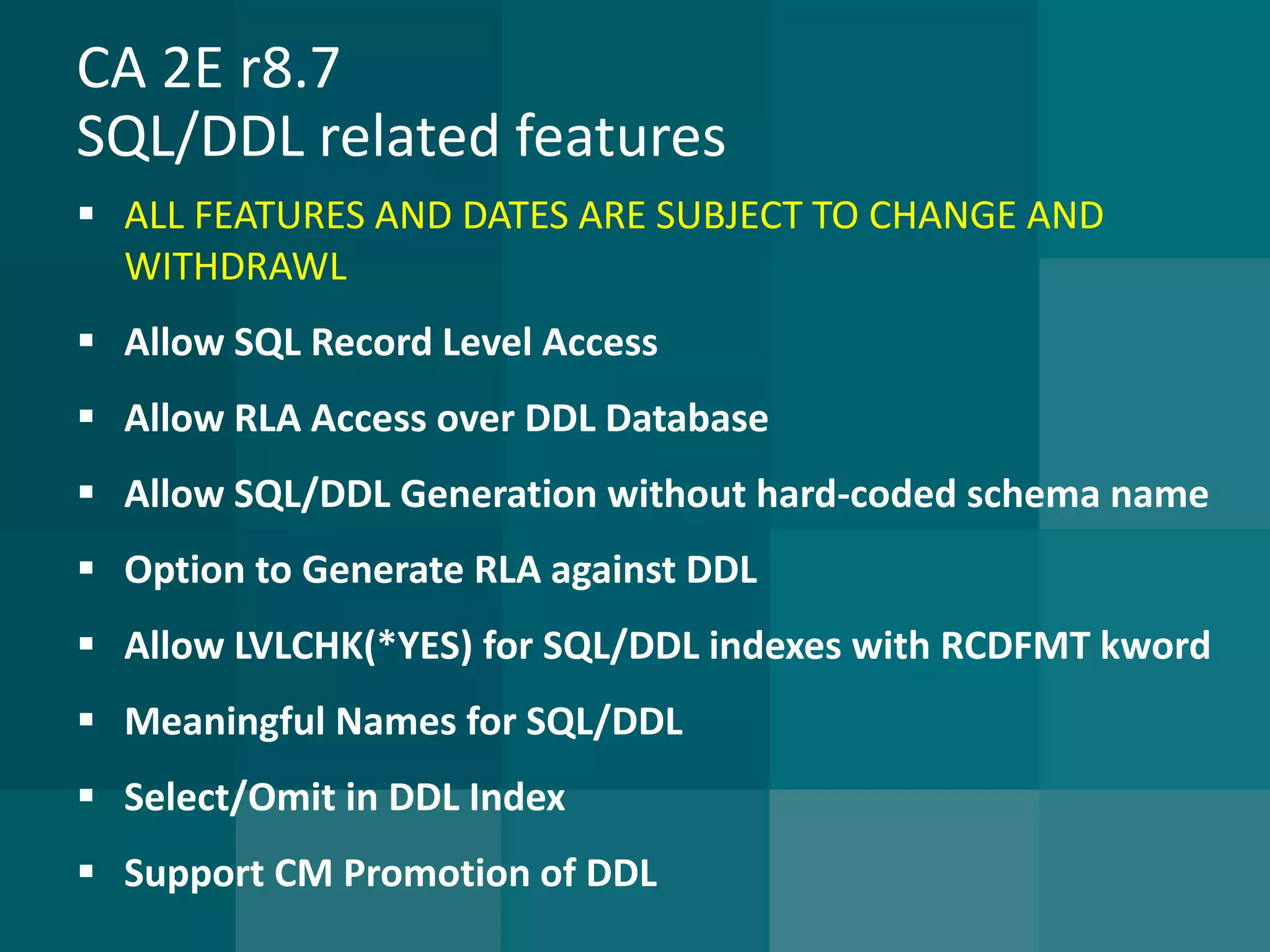 CA 2E r8.7SQL/DDL related features 
ALL FEATURES AND DATES ARE SUBJECT TO CHANGE AND WITHDRAWL 
Allow SQL Record Level Access 
Allow RLA Access over DDL Database 
Allow SQL/DDL Generation without hard-coded schema name 
Option to Generate RLA against DDL 
Allow LVLCHK(*YES) for SQL/DDL indexes with RCDFMT kword 
Meaningful Names for SQL/DDL 
Select/Omit in DDL Index 
Support CM Promotion of DDL  