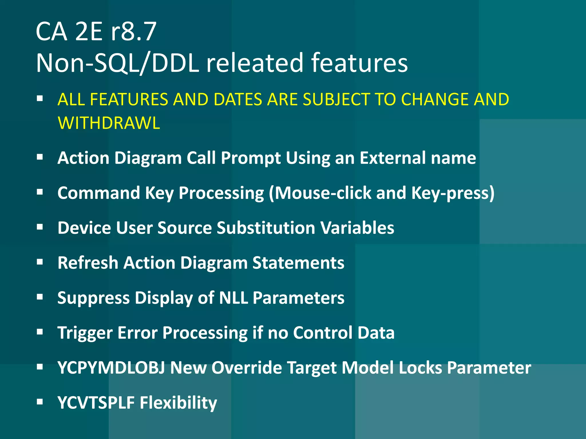 CA 2E r8.7Non-SQL/DDL releated features 
ALL FEATURES AND DATES ARE SUBJECT TO CHANGE AND WITHDRAWL 
Action Diagram Call Prompt Using an External name 
Command Key Processing (Mouse-click and Key-press) 
Device User Source Substitution Variables 
Refresh Action Diagram Statements 
Suppress Display of NLL Parameters 
Trigger Error Processing if no Control Data 
YCPYMDLOBJ New Override Target Model Locks Parameter 
YCVTSPLF Flexibility  