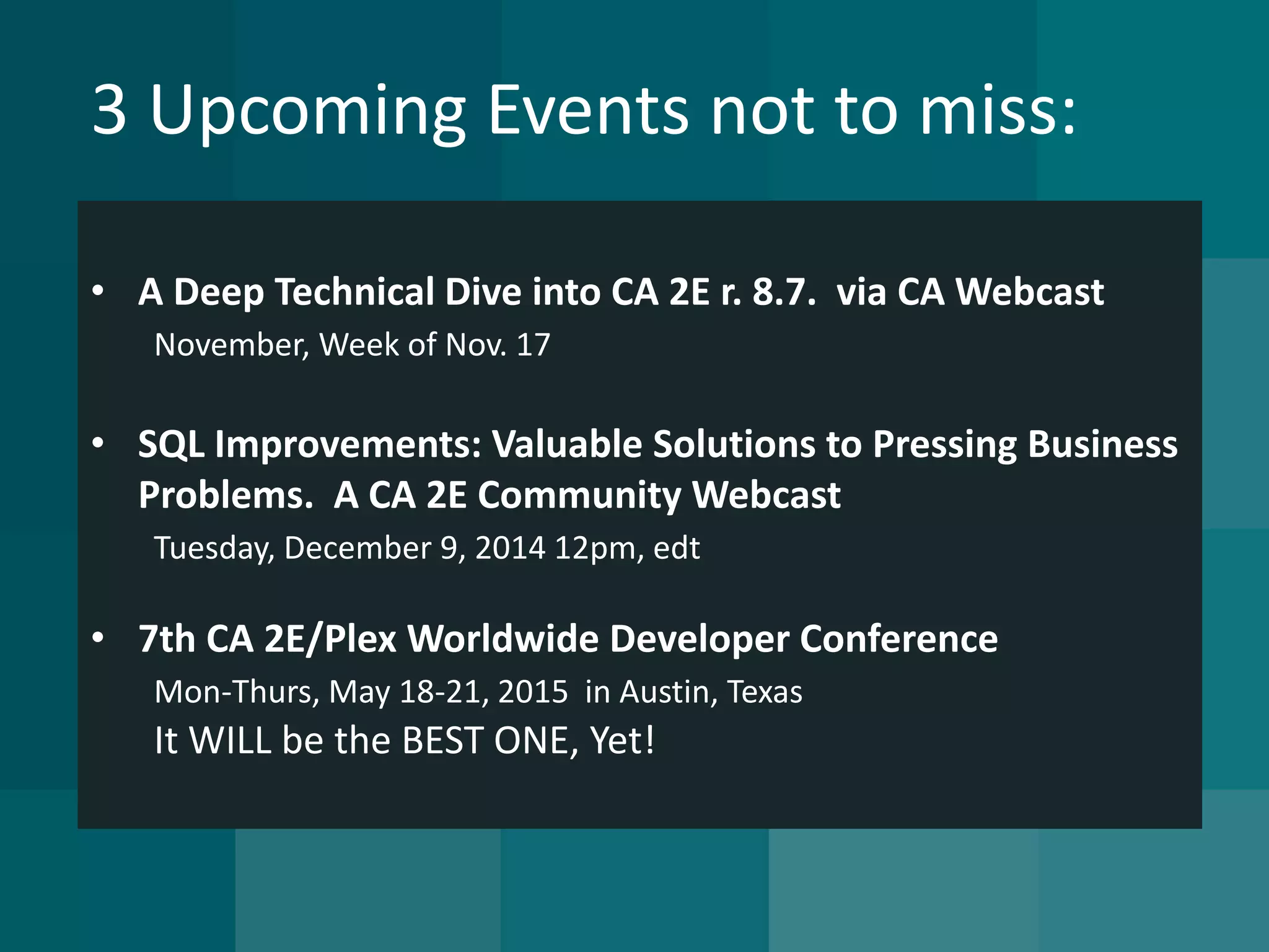 3 Upcoming Events not to miss: 
•A Deep Technical Dive into CA 2E r. 8.7. via CA WebcastNovember, Week of Nov. 17 
•SQL Improvements: Valuable Solutions to Pressing Business Problems. A CA 2E Community WebcastTuesday, December 9, 2014 12pm, edt 
•7th CA 2E/Plex Worldwide Developer ConferenceMon-Thurs, May 18-21, 2015 in Austin, TexasIt WILL be the BEST ONE, Yet!  