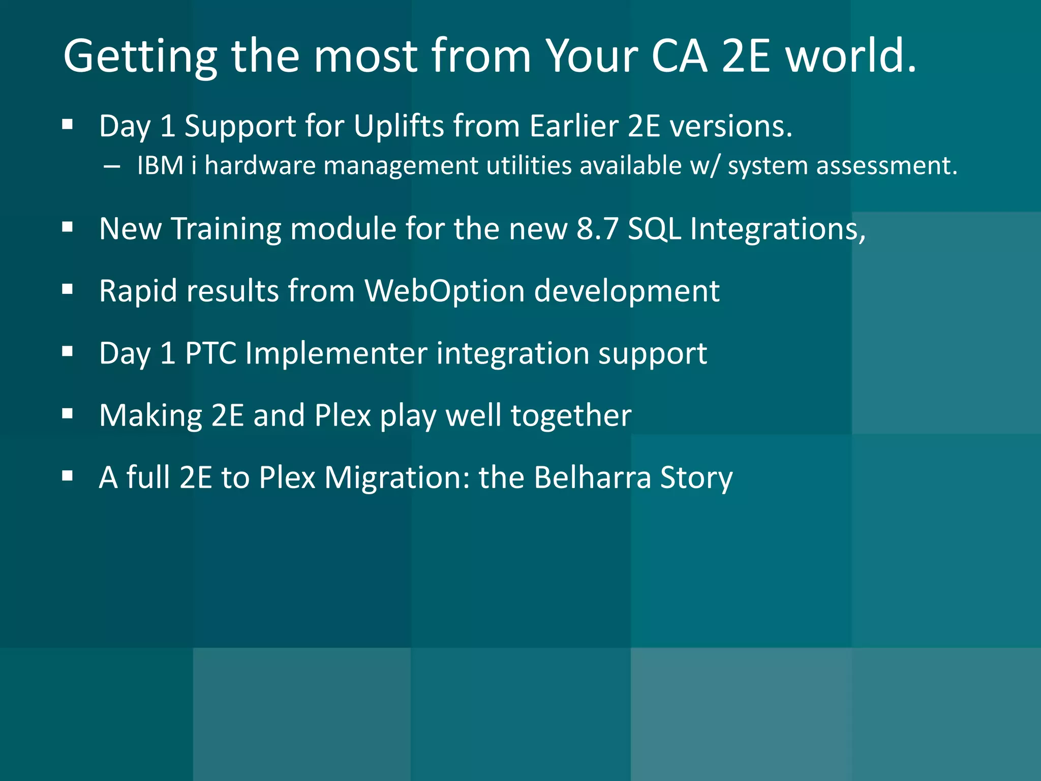 Getting the most from Your CA 2E world. 
Day 1 Support for Uplifts from Earlier 2E versions. 
–IBM i hardware management utilities available w/ system assessment. 
New Training module for the new 8.7 SQL Integrations, 
Rapid results from WebOption development 
Day 1 PTC Implementer integration support 
Making 2E and Plex play well together 
A full 2E to Plex Migration: the Belharra Story  