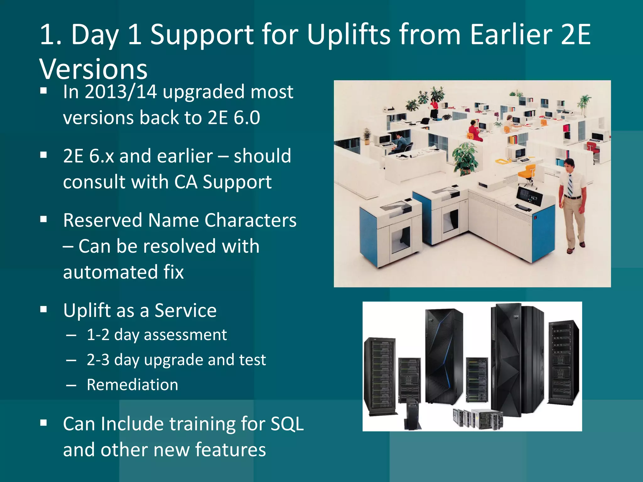 1. Day 1 Support for Uplifts from Earlier 2E Versions 
In 2013/14 upgraded most versions back to 2E 6.0 
2E 6.x and earlier –should consult with CA Support 
Reserved Name Characters –Can be resolved with automated fix 
Uplift as a Service 
–1-2 day assessment 
–2-3 day upgrade and test 
–Remediation 
Can Include training for SQL and other new features  
