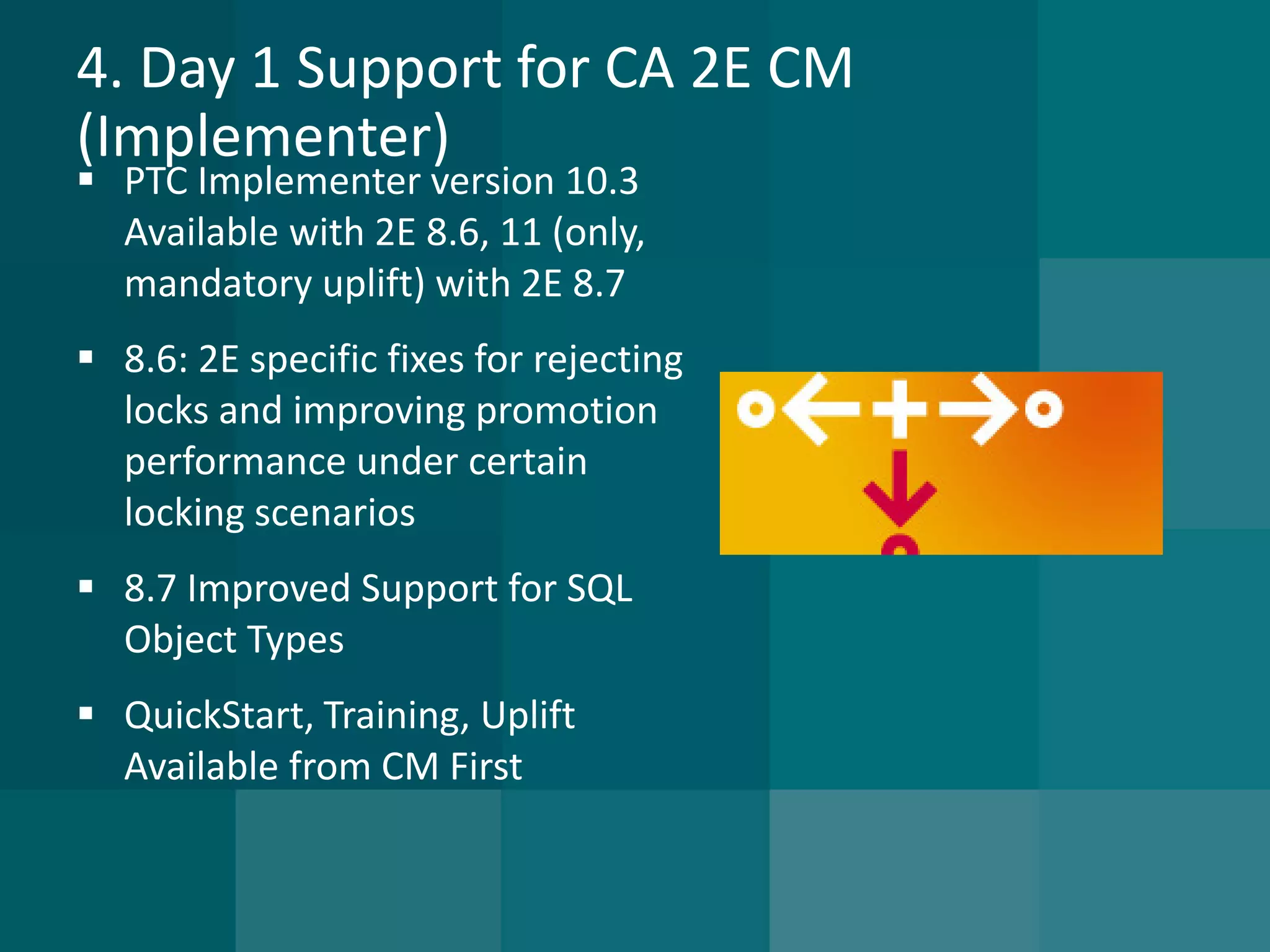4. Day 1 Support for CA 2E CM (Implementer) 
PTC Implementer version 10.3 Available with 2E 8.6, 11 (only, mandatory uplift) with 2E 8.7 
8.6: 2E specific fixes for rejecting locks and improving promotion performance under certain locking scenarios 
8.7 Improved Support for SQL Object Types 
QuickStart, Training, Uplift Available from CM First  