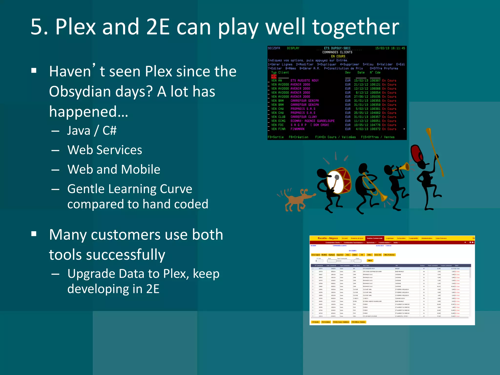 5. Plex and 2E can play well together 
 Haven’t seen Plex since the 
Obsydian days? A lot has 
happened… 
– Java / C# 
– Web Services 
– Web and Mobile 
– Gentle Learning Curve 
compared to hand coded 
 Many customers use both 
tools successfully 
– Upgrade Data to Plex, keep 
developing in 2E 
 
