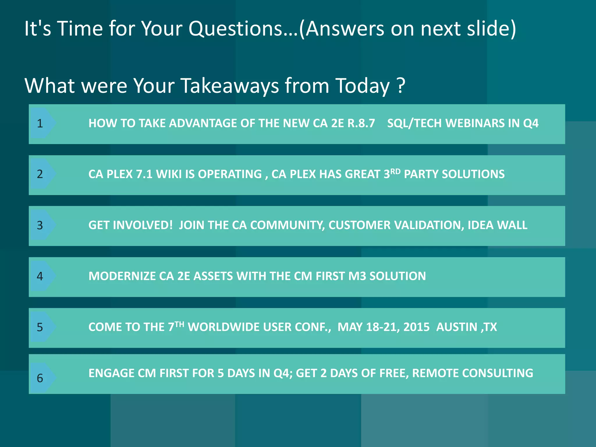 It's Time for Your Questions…(Answers on next slide) What were Your Takeaways from Today ? 
HOW TO TAKE ADVANTAGE OF THE NEW CA 2E R.8.7SQL/TECH WEBINARS IN Q4 
CA PLEX 7.1 WIKI IS OPERATING , CA PLEXHAS GREAT 3RDPARTY SOLUTIONS 
ENGAGE CM FIRST FOR 5 DAYS IN Q4; GET 2 DAYS OF FREE, REMOTE CONSULTING 
GET INVOLVED! JOIN THE CA COMMUNITY, CUSTOMER VALIDATION, IDEA WALL 
MODERNIZE CA 2E ASSETS WITH THE CM FIRST M3 SOLUTION 
COME TO THE 7THWORLDWIDE USER CONF., MAY 18-21, 2015AUSTIN ,TX 
1 
2 
3 
4 
5 
6  
