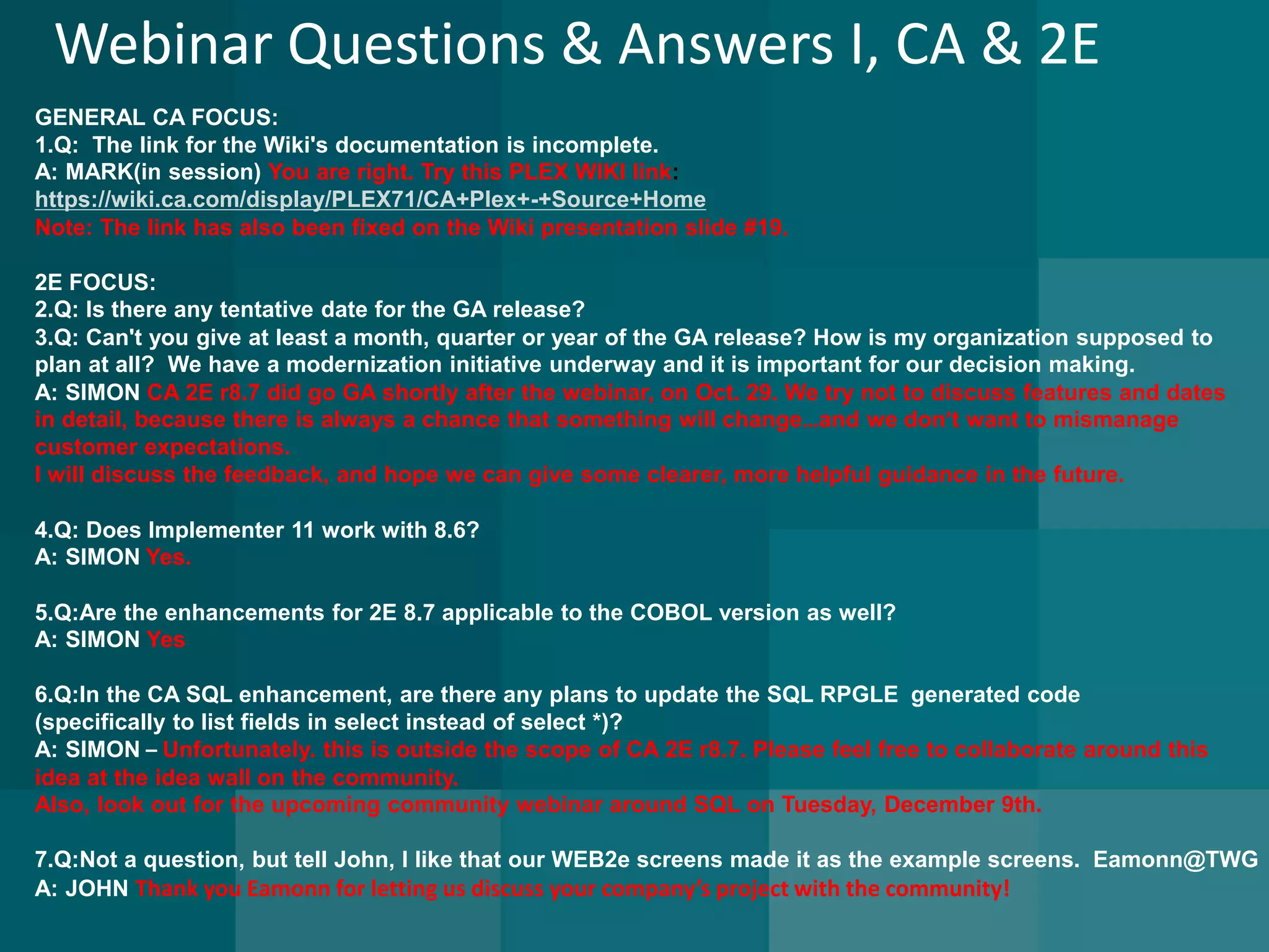Webinar Questions & Answers I, CA & 2E 
GENERAL CA FOCUS: 
1.Q: The link for the Wiki's documentation is incomplete. A: MARK(in session) You are right. Try this PLEX WIKI link: https://wiki.ca.com/display/PLEX71/CA+Plex+-+Source+HomeNote:The link has also been fixed on the Wiki presentation slide #19. 
2E FOCUS: 
2.Q: Is there any tentative date for the GA release? 3.Q: Can't you give at least a month, quarter or year of the GA release? How is my organization supposed to 
plan at all? We have a modernization initiative underway and it is important for our decision making. A: SIMON CA 2E r8.7 did go GA shortly after the webinar, on Oct. 29. We try not to discuss features and dates 
in detail, because there is always a chance that something will change…and we don’t want to mismanage 
customer expectations. 
I will discuss the feedback,andhope we can give some clearer, more helpful guidance in the future. 
4.Q: Does Implementer 11 work with 8.6? A: SIMONYes. 
5.Q:Are the enhancements for 2E 8.7 applicable to the COBOL version as well? A: SIMON Yes 
6.Q:In the CA SQL enhancement, are there any plans to update the SQL RPGLEgenerated code 
(specifically to list fields in select instead of select *)? A: SIMON–Unfortunately.this is outside the scope of CA 2E r8.7. Please feel free to collaborate around this 
idea at the idea wall on the community. 
Also, look out for the upcoming community webinar around SQL on Tuesday, December 9th. 
7.Q:Not a question, but tell John, I like that our WEB2e screens made it as the example screens.Eamonn@TWGA: JOHNThank you Eamonn for letting us discuss your company’s project with the community!  