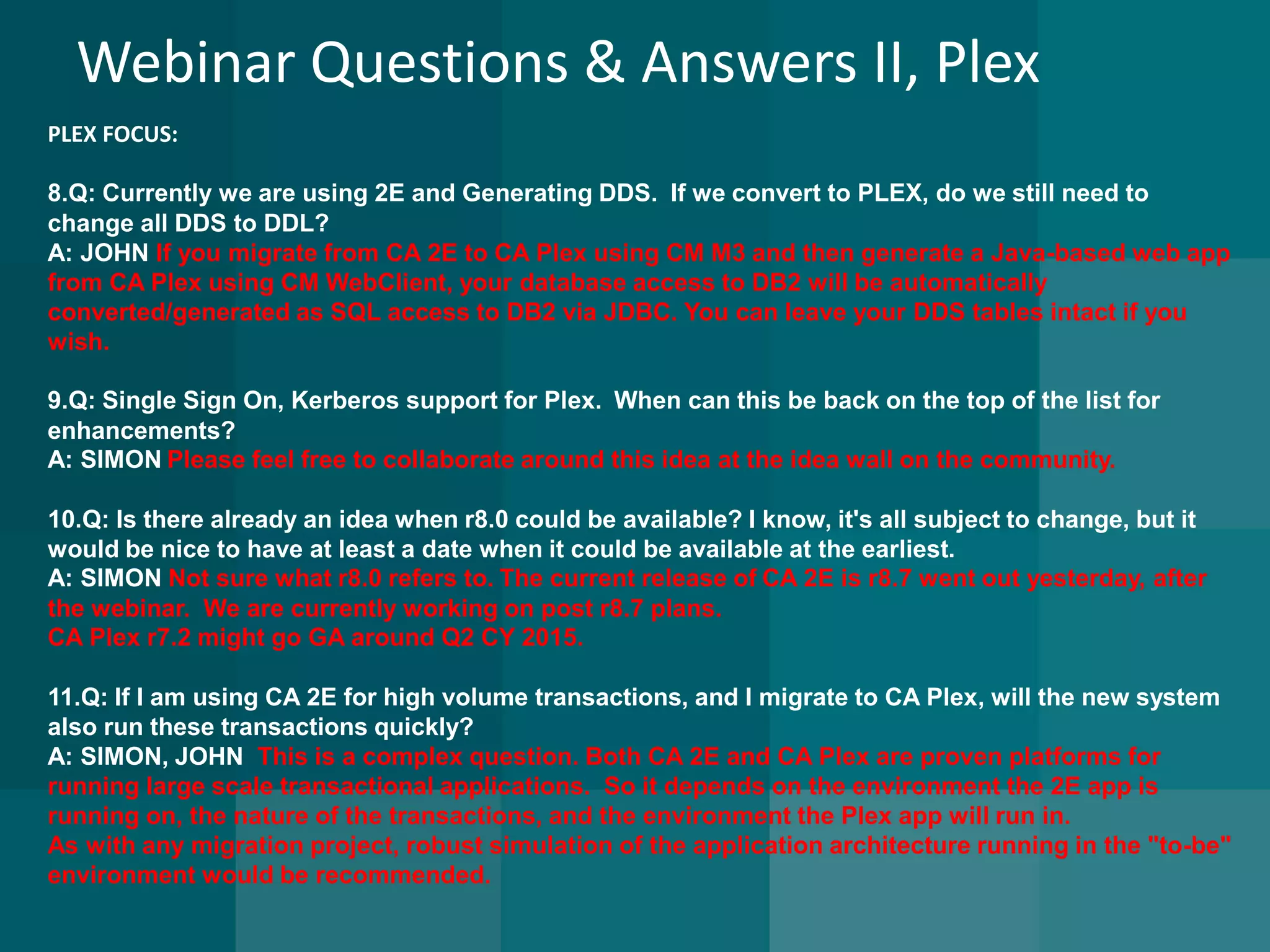 Webinar Questions & Answers II, Plex 
PLEX FOCUS: 
8.Q: Currently we are using 2E and Generating DDS.If we convert to PLEX, do we still need to change all DDS to DDL? A: JOHN If you migrate from CA 2E to CA Plex using CM M3 and then generate a Java-based web app from CA Plex using CM WebClient, your database access to DB2 will be automatically converted/generated as SQL access to DB2 via JDBC. You can leave your DDS tables intact if you wish. 
9.Q: Single Sign On, Kerberos support for Plex. When can this be back on the top of the list for enhancements? A: SIMONPlease feel free to collaborate around this idea at the idea wall on the community. 
10.Q: Is there already an idea when r8.0 could be available? I know, it's all subject to change, but it would be nice to have at least a date when it could be available at the earliest. A: SIMON Not sure what r8.0 refers to.The current release ofCA 2E is r8.7 went out yesterday, after the webinar. We are currently working on post r8.7 plans. 
CA Plex r7.2 might go GA around Q2 CY 2015. 
11.Q: If I am using CA 2E for high volume transactions, and I migrate to CA Plex, will the new system also run these transactions quickly? 
A: SIMON, JOHN This is a complex question. Both CA 2E and CA Plex are proven platforms for running large scale transactional applications. So it depends on the environment the 2E app is running on, the nature of the transactions, and the environment the Plex app will run in. 
As with any migration project, robust simulation of the application architecture running in the "to-be" environment would be recommended. 
