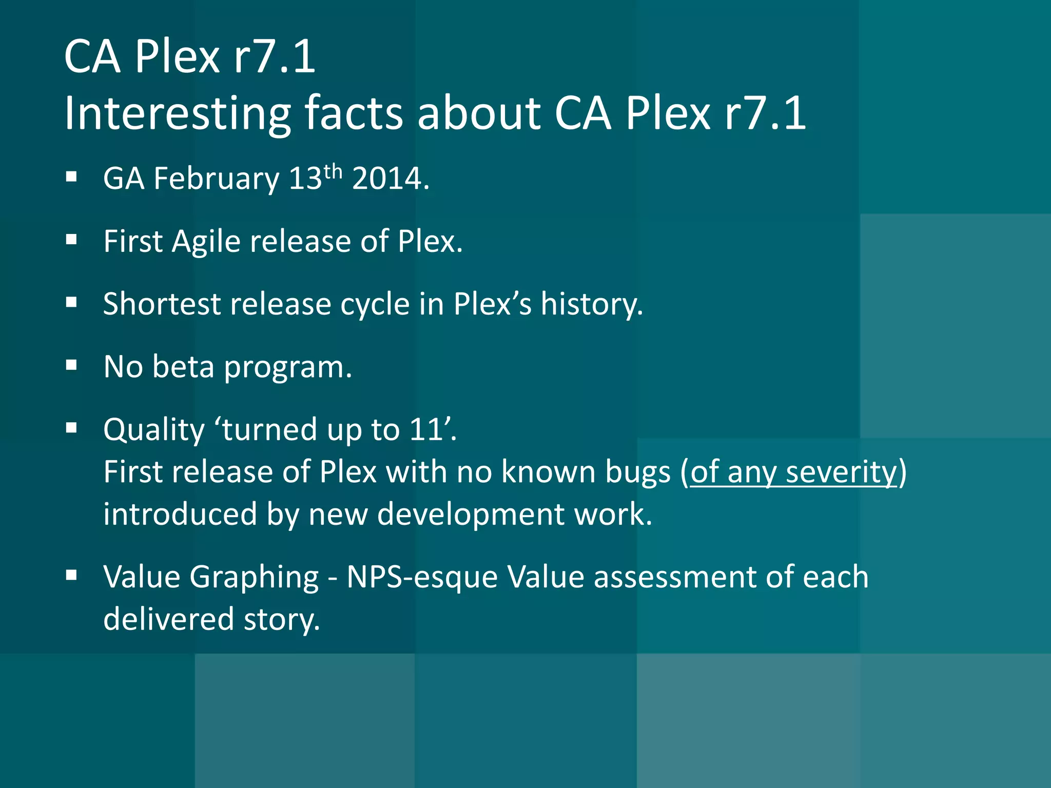 CA Plex r7.1Interesting facts about CA Plex r7.1 
GA February 13th2014. 
First Agile release of Plex. 
Shortest release cycle in Plex’s history. 
No beta program. 
Quality ‘turned up to 11’. First release of Plex with no known bugs (of any severity) introduced by new development work. 
Value Graphing -NPS-esque Value assessment of each delivered story.  
