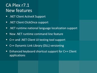 CA Plex r7.1New features 
.NET Client ActiveX Support 
.NET Client ClickOnce support 
.NET runtime national language localization support 
New .NET runtime command line feature 
C++ and .NET Client UI testing tool support 
C++ Dynamic Link Library (DLL) versioning 
Enhanced keyboard shortcut support for C++ Client applications  