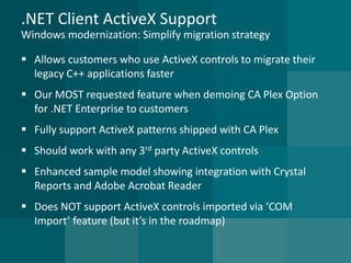 .NET Client ActiveX SupportWindows modernization: Simplify migration strategy 
Allows customers who use ActiveX controls to migrate their legacy C++ applications faster 
Our MOST requested feature when demoing CA Plex Option for .NET Enterprise to customers 
Fully support ActiveX patterns shipped with CA Plex 
Should work with any 3rdparty ActiveX controls 
Enhanced sample model showing integration with Crystal Reports and Adobe Acrobat Reader 
Does NOT support ActiveX controls imported via ‘COM Import’ feature (but it’s in the roadmap)  