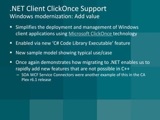 .NET Client ClickOnce SupportWindows modernization: Add value 
Simplifies the deployment and management of Windows client applications using Microsoft ClickOnce technology 
Enabled via new ‘C# Code Library Executable’ feature 
New sample model showing typical use/case 
Once again demonstrates how migrating to .NET enables us to rapidly add new features that are not possible in C++ 
–SOA WCF Service Connectors were another example of this in the CA Plex r6.1 release  
