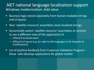 .NET national language localization supportWindows modernization: Add value 
Business logic stored separately from human readable strings and UI layout 
New ‘satellite resource’ assemblies store localized strings 
Dynamically switch ‘satellite resource’ assemblies at runtime to see a different view of the application UI 
–Different localized labels 
–Different UI layout (e.g. for right-to-left languages or for bespoke UI modifications) 
Lot of positive feedback from Customer Validation Program – those who develop applications for global market  