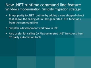 New .NET runtime command line featureWindows modernization: Simplify migration strategy 
Brings parity to .NET runtime by adding a new shipped object that allows the calling of CA Plex-generated .NET functions from the command line 
Simplifies development workflow in IDE 
Also useful for calling CA Plex-generated .NET functions from 3rdparty automation tools  