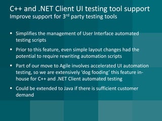 C++ and .NET Client UI testing tool supportImprove support for 3rdparty testing tools 
Simplifies the management of User Interface automated testing scripts 
Prior to this feature, even simple layout changes had the potential to require rewriting automation scripts 
Part of our move to Agile involves accelerated UI automation testing, so we are extensively ‘dog fooding’ this feature in- house for C++ and .NET Client automated testing 
Could be extended to Java if there is sufficient customer demand  