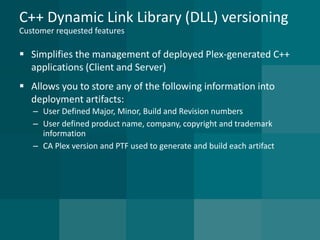 C++ Dynamic Link Library (DLL) versioningCustomer requested features 
Simplifies the management of deployed Plex-generated C++ applications (Client and Server) 
Allows you to store any of the following information into deployment artifacts: 
–User Defined Major, Minor, Build and Revision numbers 
–User defined product name, company, copyright and trademark information 
–CA Plex version and PTF used to generate and build each artifact  