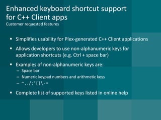 Enhanced keyboard shortcut support for C++ Client appsCustomer requested features 
Simplifies usability for Plex-generated C++ Client applications 
Allows developers to use non-alphanumeric keys for application shortcuts (e.g. Ctrl + space bar) 
Examples of non-alphanumeric keys are: 
–Space bar 
–Numeric keypad numbers and arithmetic keys 
–~ , . / ; ’ [ ] -= 
Complete list of supported keys listed in online help  