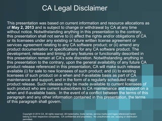 CA Legal Disclaimer 
This presentation was based on current information and resource allocations as of May 2, 2013and is subject to change or withdrawal by CA at any time without notice. Notwithstanding anything in this presentation to the contrary, this presentation shall not serve to (i) affect the rights and/or obligations of CA or its licensees under any existing or future written license agreement or services agreement relating to any CA software product; or (ii) amend any product documentation or specifications for any CA software product. The development, release and timing of any features or functionality described in this presentation remain at CA’s sole discretion. Notwithstanding anything in this presentation to the contrary, upon the general availability of any future CA productrelease referenced in this presentation, CA will make such release available (i) for sale to new licensees of such product; and (ii) to existing licensees of such product on a when and if-available basis as part of CA maintenance and support, and in the form of a regularly scheduled major product release. Such releases may be made available to current licensees of such product who are current subscribers to CA maintenance and support on a when and if-available basis.In the event of a conflict between the terms of this paragraph and any other information contained in this presentation, the terms of this paragraph shall govern. 
Copyright © 2014 CA. All rights reserved. All trademarks, trade names, service marks and logos referenced herein 
belong to their respective companies. CA confidential and proprietary. No unauthorized use, copying or distribution 
permitted. 
 