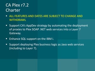 CA Plex r7.2Charter 
ALL FEATURES AND DATES ARE SUBJECT TO CHANGE AND WITHDRAWL 
Support CA’s AppDev strategy by automating the deployment of proxies to Plex SOAP .NET web services into a Layer 7 Gateway. 
Enhance SQL support on the IBM i. 
Support deploying Plex business logic as Java web services (including to Layer 7).  
