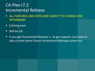 CA Plex r7.2Incremental Release 
ALL FEATURES AND DATES ARE SUBJECT TO CHANGE AND WITHDRAWL 
Coming soon 
Will be GA 
If you get Incremental Release 1…to get support, you have to stay current when future Incremental Releases come out.  