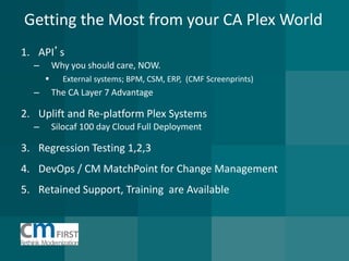 Getting the Most from your CA Plex World 
1.API’s 
–Why you should care, NOW. 
External systems; BPM, CSM, ERP, (CMF Screenprints) 
–The CA Layer 7 Advantage 
2.Uplift and Re-platform Plex Systems 
–Silocaf 100 day Cloud Full Deployment 
3.Regression Testing 1,2,3 
4.DevOps / CM MatchPoint for Change Management 
5.Retained Support, Training are Available  