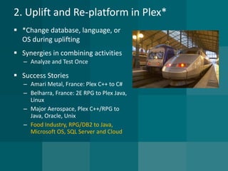 2. Uplift and Re-platform in Plex* 
*Change database, language, or OS during uplifting 
Synergies in combining activities 
–Analyze and Test Once 
Success Stories 
–Amari Metal, France: Plex C++ to C# 
–Belharra, France: 2E RPG to Plex Java, Linux 
–Major Aerospace, Plex C++/RPG to Java, Oracle, Unix 
–Food Industry, RPG/DB2 to Java, Microsoft OS, SQL Server and Cloud  