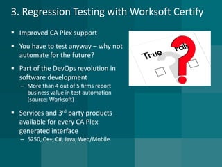 3. Regression Testing with Worksoft Certify 
Improved CA Plex support 
You have to test anyway –why not automate for the future? 
Part of the DevOps revolution in software development 
–More than 4 out of 5 firms report business value in test automation (source: Worksoft) 
Services and 3rdparty products available for every CA Plex generated interface 
–5250, C++, C#, Java, Web/Mobile  