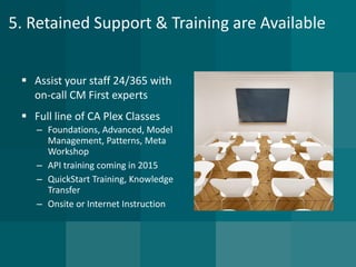 5. Retained Support & Training are Available 
Assist your staff 24/365 with on-call CM First experts 
Full line of CA Plex Classes 
–Foundations, Advanced, Model Management, Patterns, Meta Workshop 
–API training coming in 2015 
–QuickStartTraining, Knowledge Transfer 
–Onsite or Internet Instruction  
