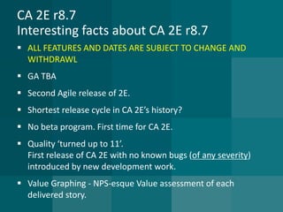 CA 2E r8.7Interesting facts about CA 2E r8.7 
ALL FEATURES AND DATES ARE SUBJECT TO CHANGE AND WITHDRAWL 
GA TBA 
Second Agile release of 2E. 
Shortest release cycle in CA 2E’s history? 
No beta program. First time for CA 2E. 
Quality ‘turned up to 11’. First release of CA 2E with no known bugs (of any severity) introduced by new development work. 
Value Graphing -NPS-esque Value assessment of each delivered story.  